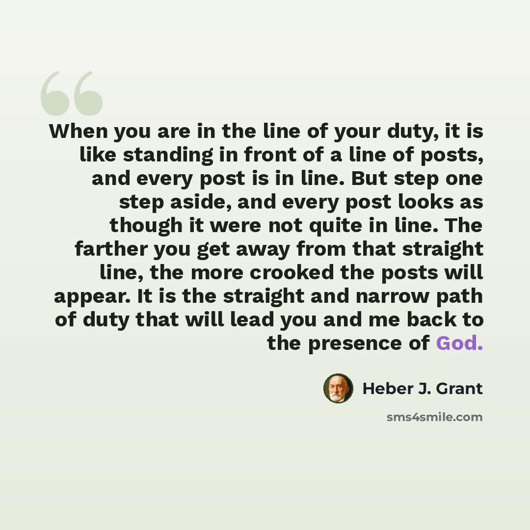 “When you are in the line of your duty, it is like standing in front of a line of posts, and every post is in line. But step one step aside, and every post looks as though it were not quite in line. The farther you get away from that straight line, the more crooked the posts will appear. It is the…” quote by Heber J. Grant