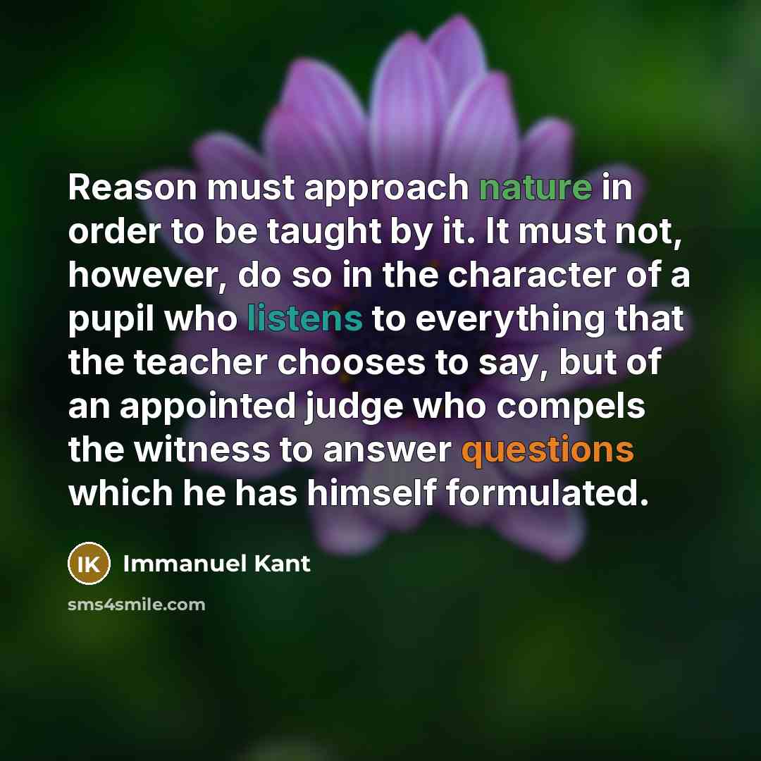 “Reason must approach nature in order to be taught by it. It must not, however, do so in the character of a pupil who listens to everything that the teacher chooses to say, but of an appointed judge who compels the witness to answer questions which he has himself formulated.” quote by Immanuel Kant