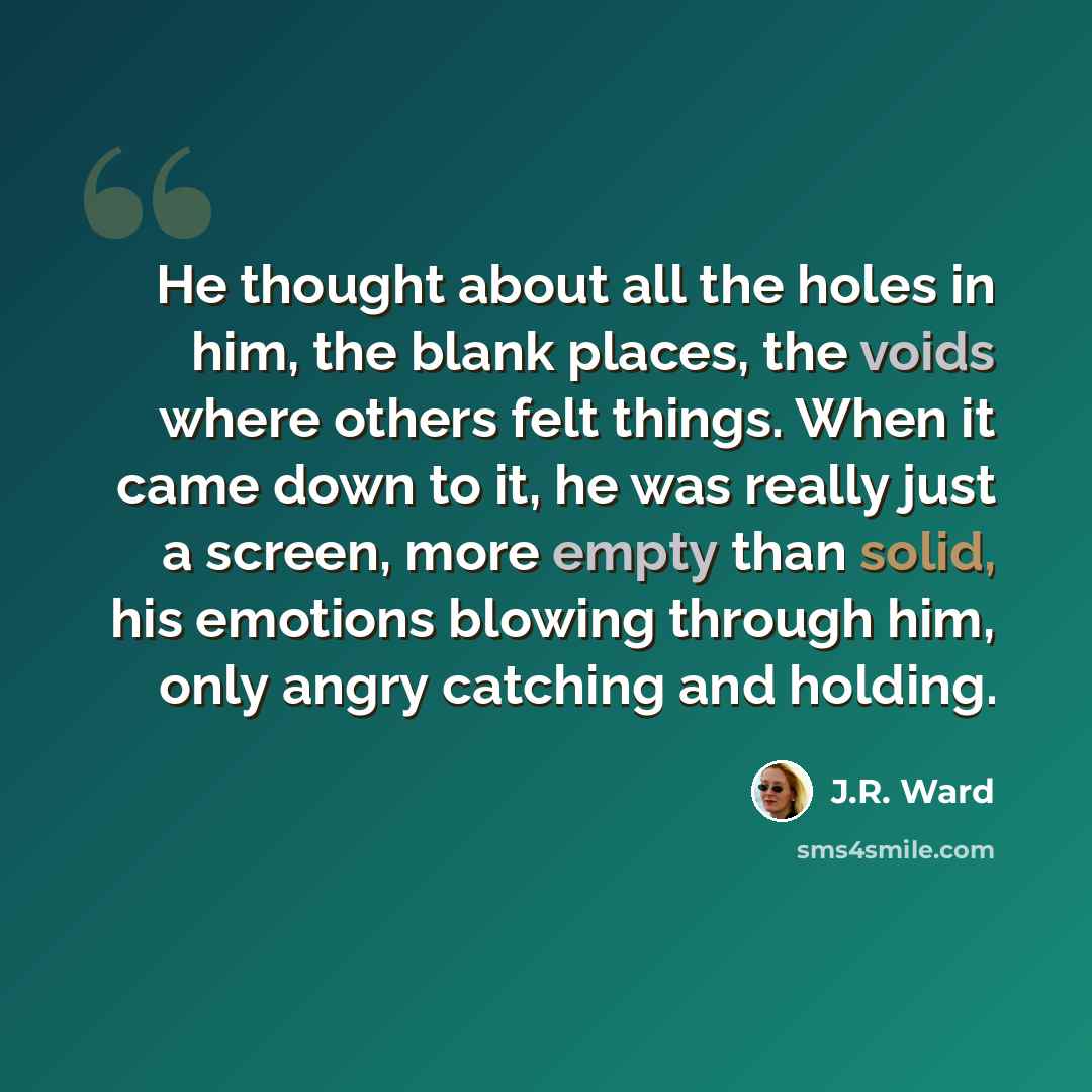 “He thought about all the holes in him, the blank places, the voids where others felt things. When it came down to it, he was really just a screen, more empty than solid, his emotions blowing through him, only angry catching and holding.” quote by J.R. Ward