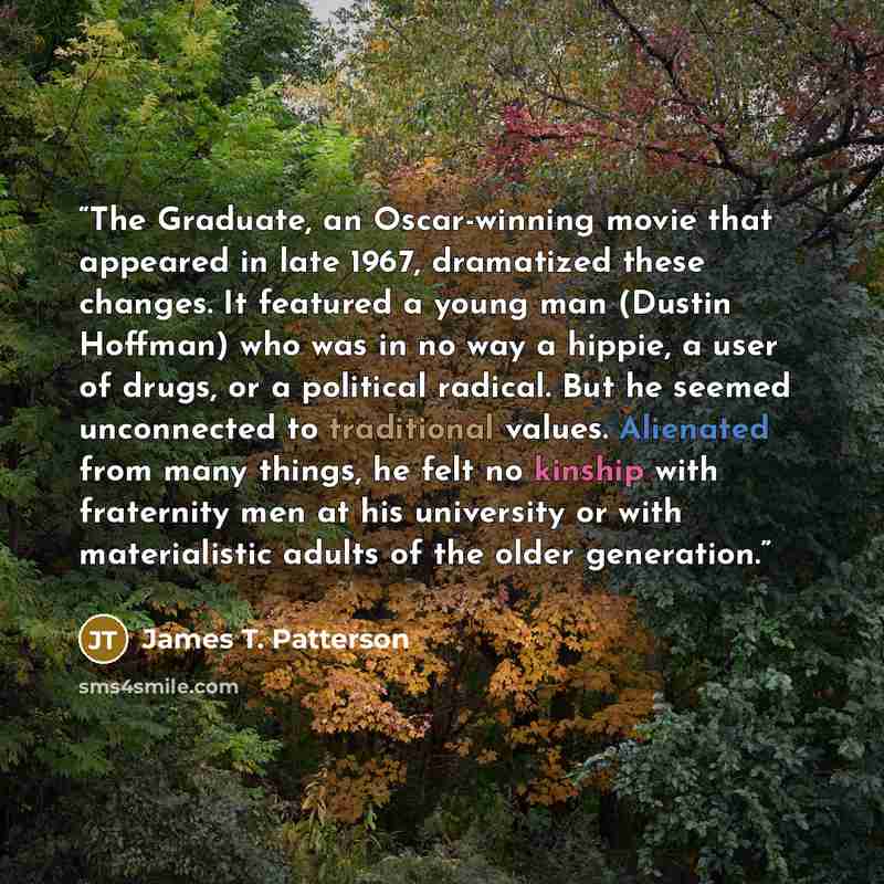 “The Graduate, an Oscar-winning movie that appeared in late 1967, dramatized these changes. It featured a young man (Dustin Hoffman) who was in no way a hippie, a user of drugs, or a political radical. But he seemed unconnected to traditional values. Alienated from many things, he felt no kinship…” quote by James T. Patterson