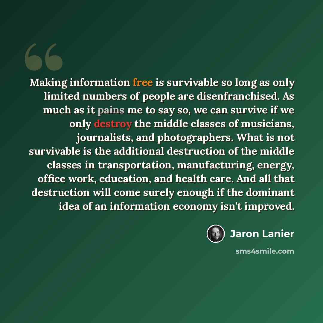 “Making information free is survivable so long as only limited numbers of people are disenfranchised. As much as it pains me to say so, we can survive if we only destroy the middle classes of musicians, journalists, and photographers. What is not survivable is the additional destruction of the…” quote by Jaron Lanier