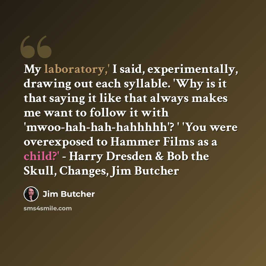 “My laboratory,' I said, experimentally, drawing out each syllable. 'Why is it that saying it like that always makes me want to follow it with 'mwoo-hah-hah-hahhhhh'? ' 'You were overexposed to Hammer Films as a child?' - Harry Dresden & Bob the Skull, Changes, Jim Butcher” quote by Jim Butcher