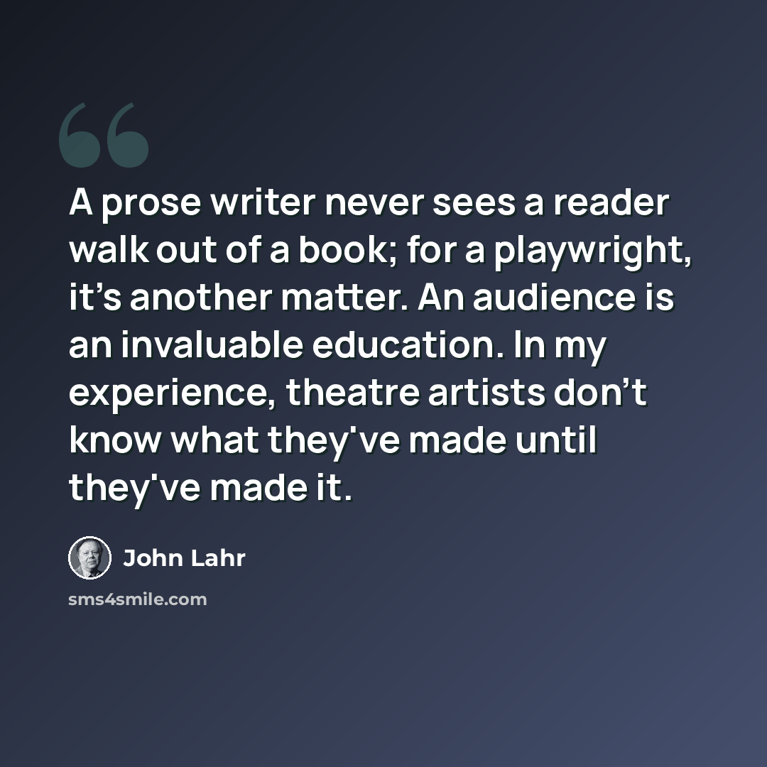 “A prose writer never sees a reader walk out of a book; for a playwright, it's another matter. An audience is an invaluable education. In my experience, theatre artists don't know what they've made until they've made it.” quote by John Lahr
