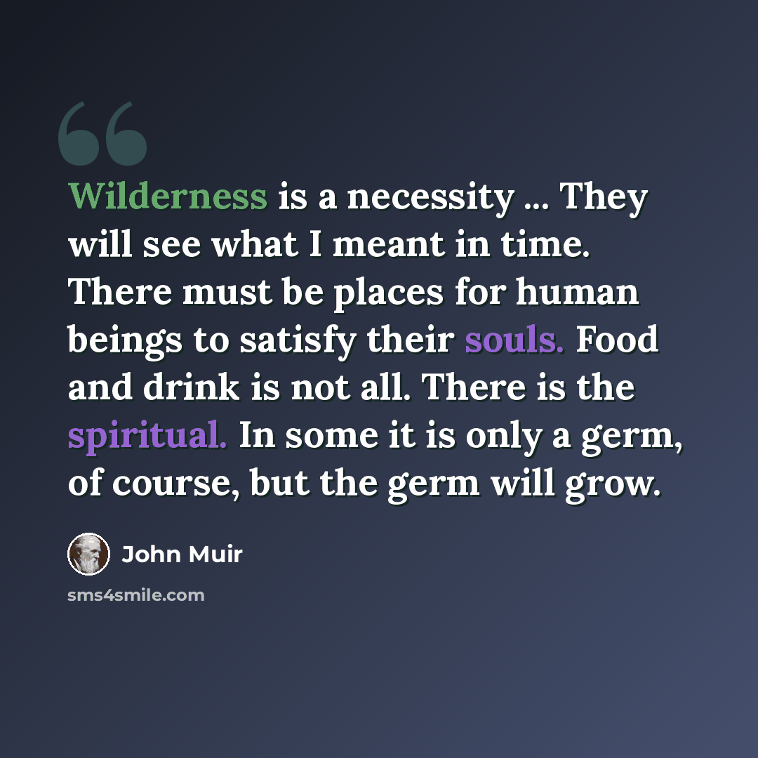 “Wilderness is a necessity ... They will see what I meant in time. There must be places for human beings to satisfy their souls. Food and drink is not all. There is the spiritual. In some it is only a germ, of course, but the germ will grow.” quote by John Muir