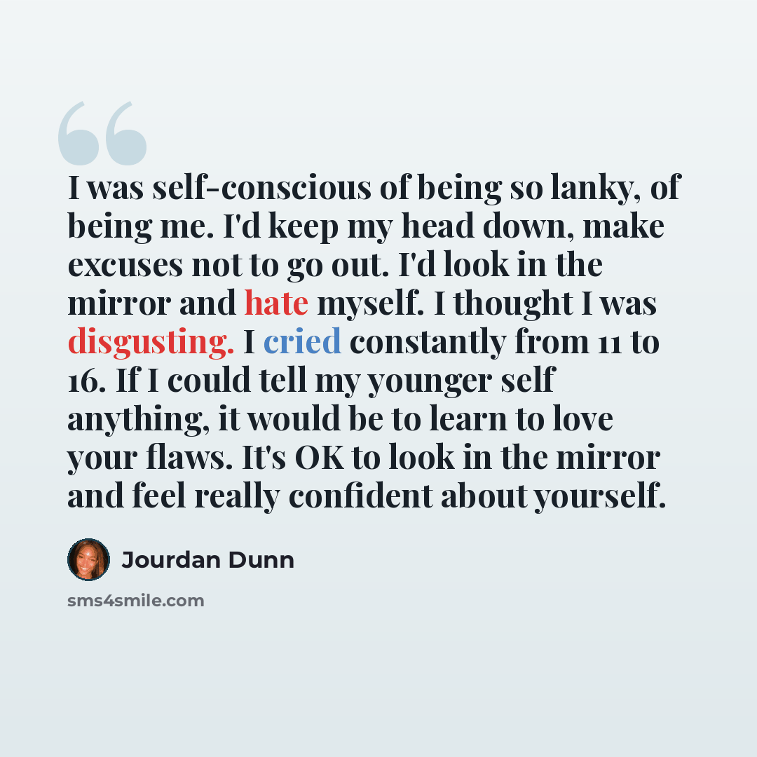 “I was self-conscious of being so lanky, of being me. I'd keep my head down, make excuses not to go out. I'd look in the mirror and hate myself. I thought I was disgusting. I cried constantly from 11 to 16. If I could tell my younger self anything, it would be to learn to love your flaws. It's OK…” quote by Jourdan Dunn