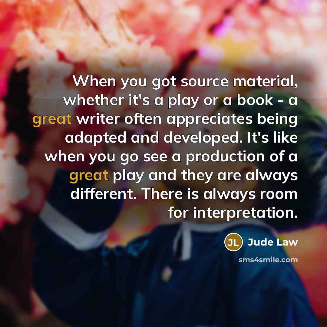 “When you got source material, whether it's a play or a book - a great writer often appreciates being adapted and developed. It's like when you go see a production of a great play and they are always different. There is always room for interpretation.” quote by Jude Law