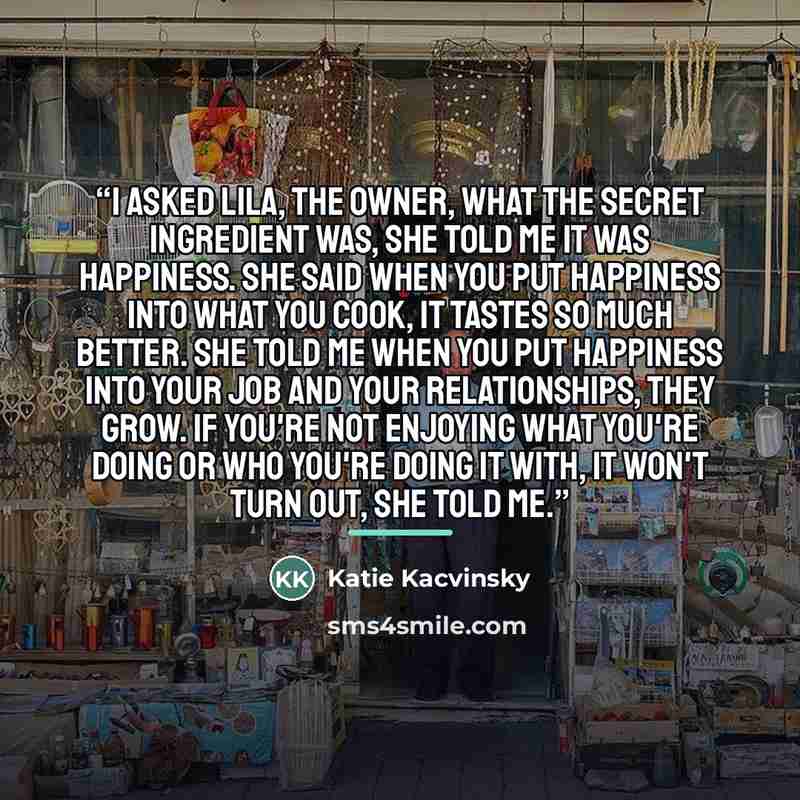 “I asked Lila, the owner, what the secret ingredient was, she told me it was happiness. She said when you put happiness into what you cook, it tastes so much better. She told me when you put happiness into your job and your relationships, they grow. If you're not enjoying what you're doing or who…” quote by Katie Kacvinsky