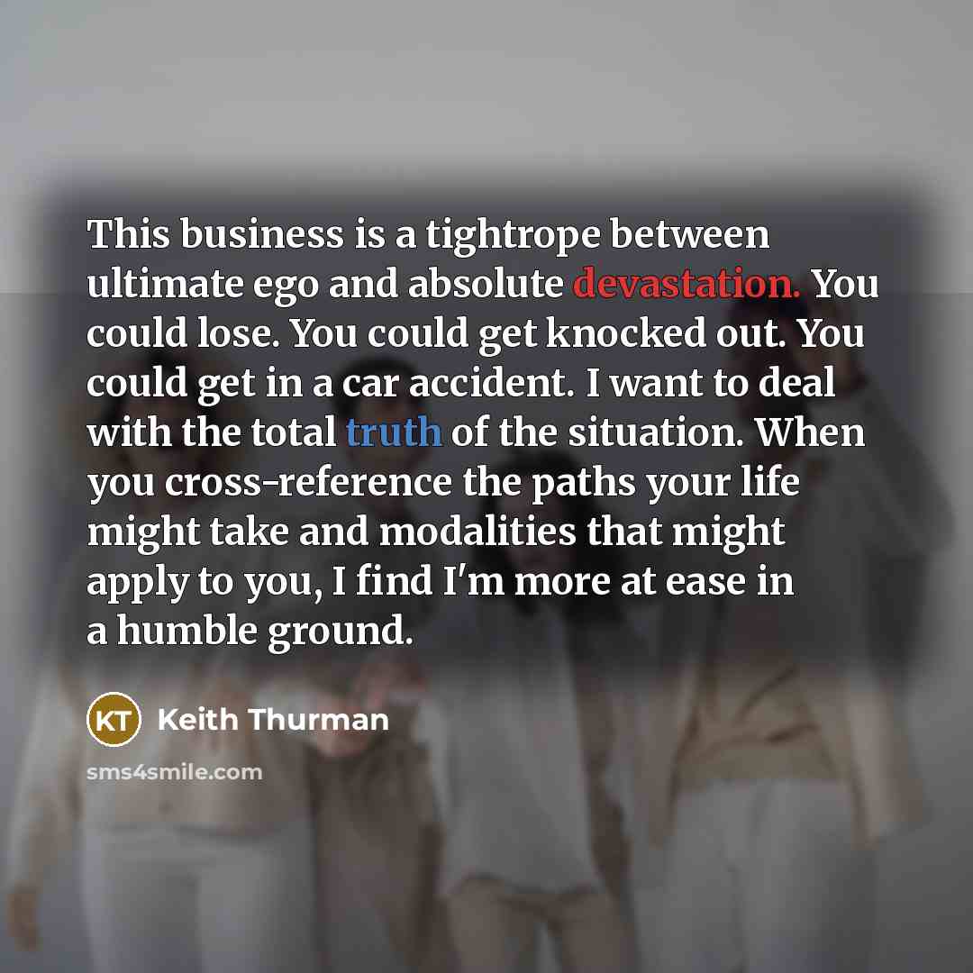 “This business is a tightrope between ultimate ego and absolute devastation. You could lose. You could get knocked out. You could get in a car accident. I want to deal with the total truth of the situation. When you cross-reference the paths your life might take and modalities that might apply to…” quote by Keith Thurman