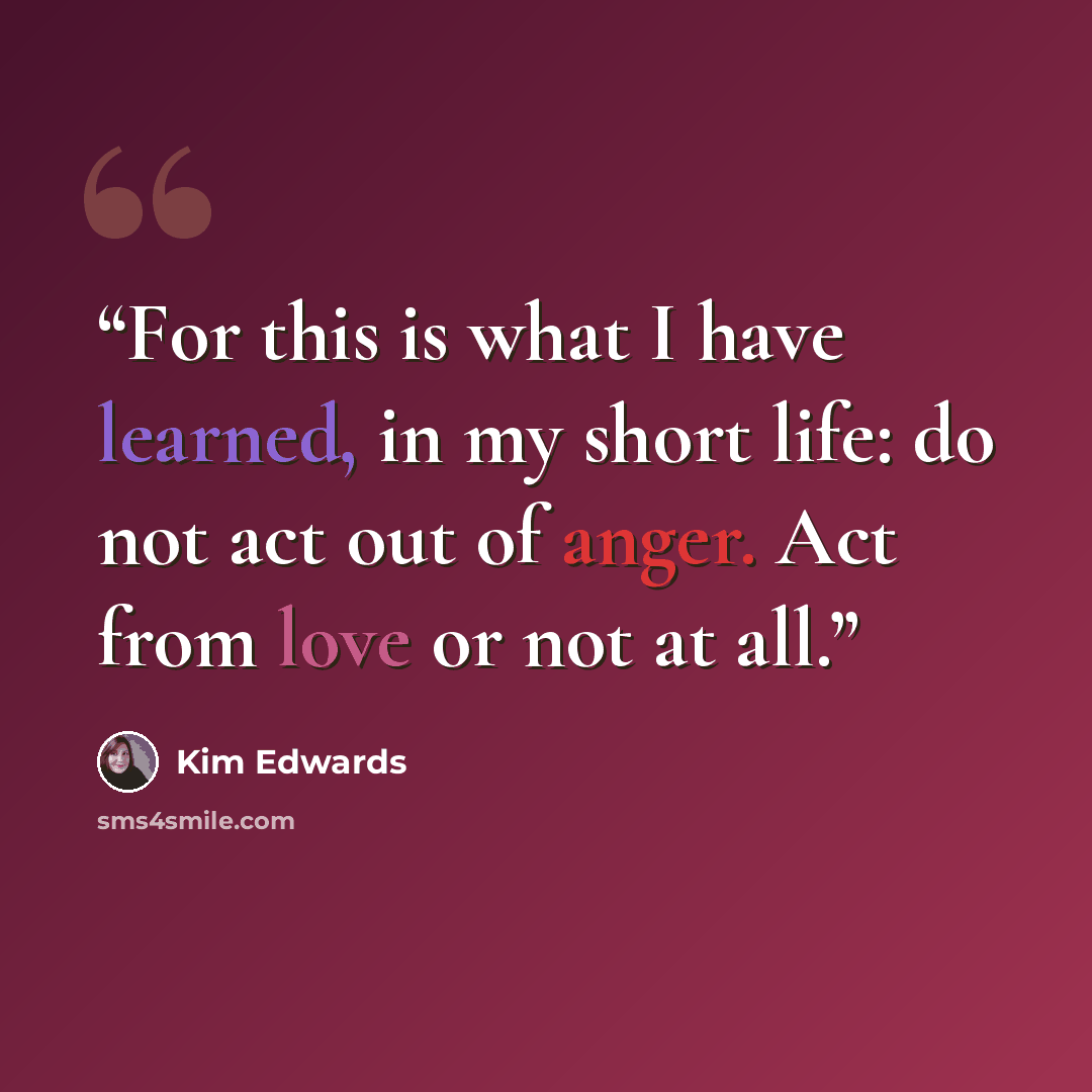 “For this is what I have learned, in my short life: do not act out of anger. Act from love or not at all.” quote by Kim Edwards