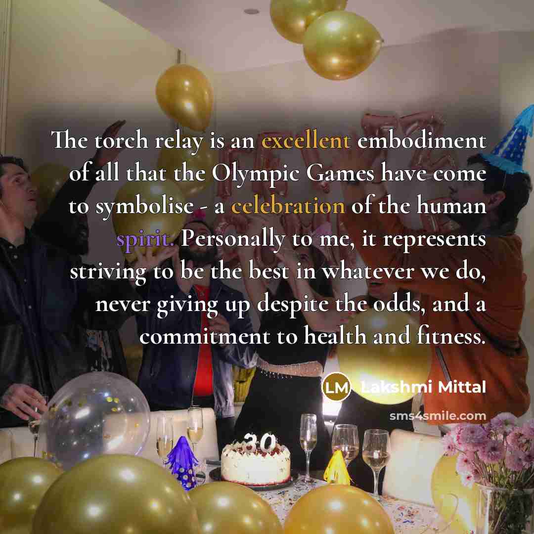 “The torch relay is an excellent embodiment of all that the Olympic Games have come to symbolise - a celebration of the human spirit. Personally to me, it represents striving to be the best in whatever we do, never giving up despite the odds, and a commitment to health and fitness.” quote by Lakshmi Mittal
