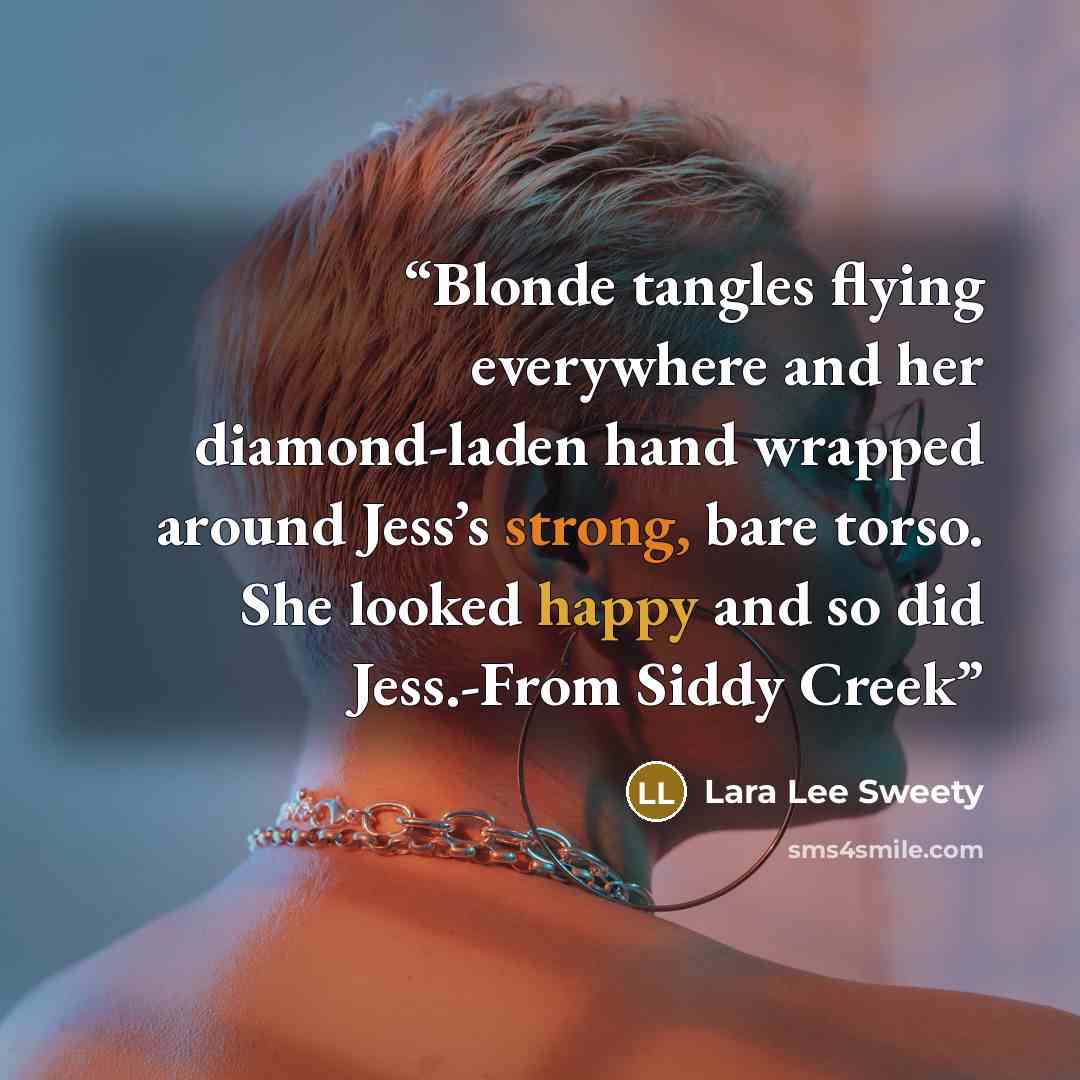 “Blonde tangles flying everywhere and her diamond-laden hand wrapped around Jess’s strong, bare torso. She looked happy and so did Jess.-From Siddy Creek” quote by Lara Lee Sweety