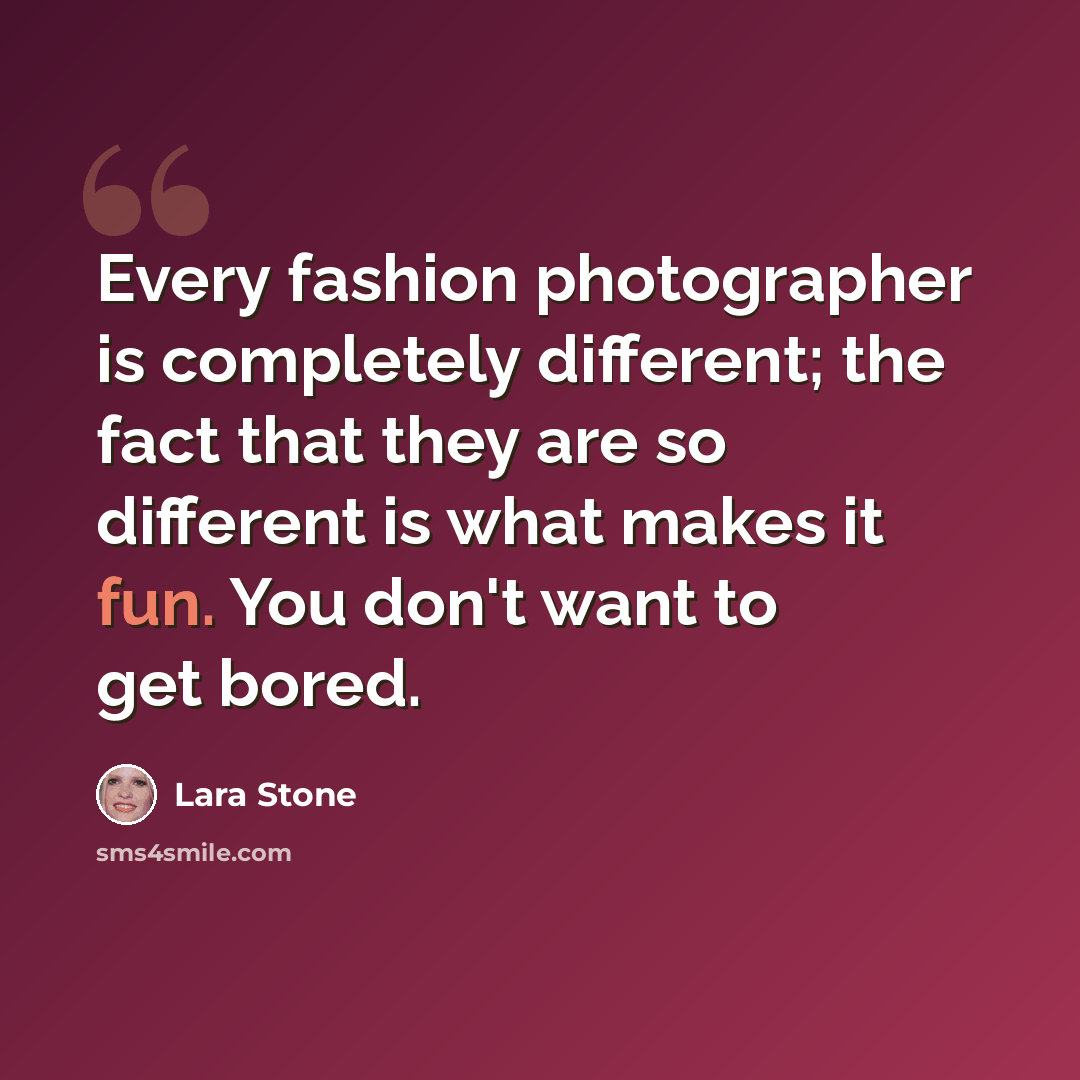 “Every fashion photographer is completely different; the fact that they are so different is what makes it fun. You don't want to get bored.” quote by Lara Stone