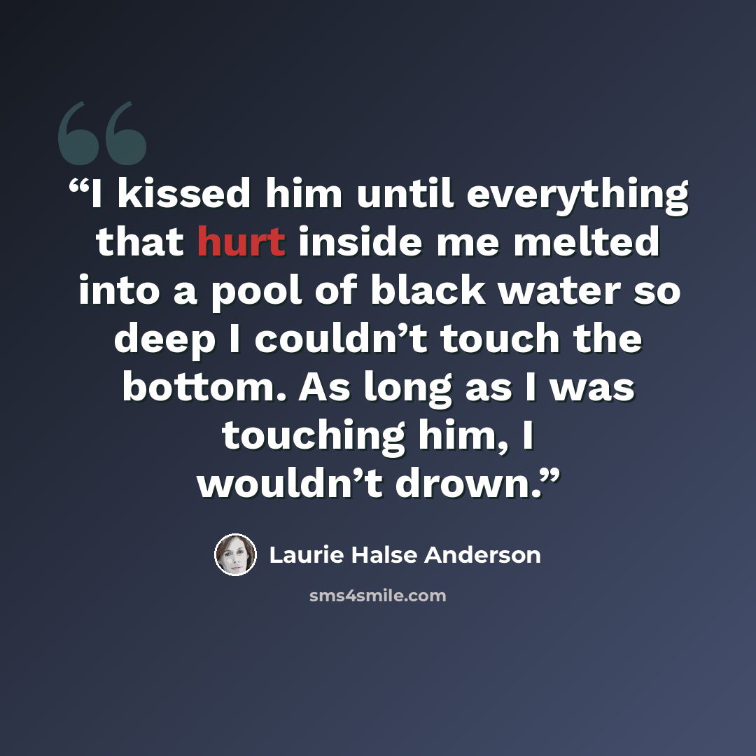“I kissed him until everything that hurt inside me melted into a pool of black water so deep I couldn’t touch the bottom. As long as I was touching him, I wouldn’t drown.” quote by Laurie Halse Anderson