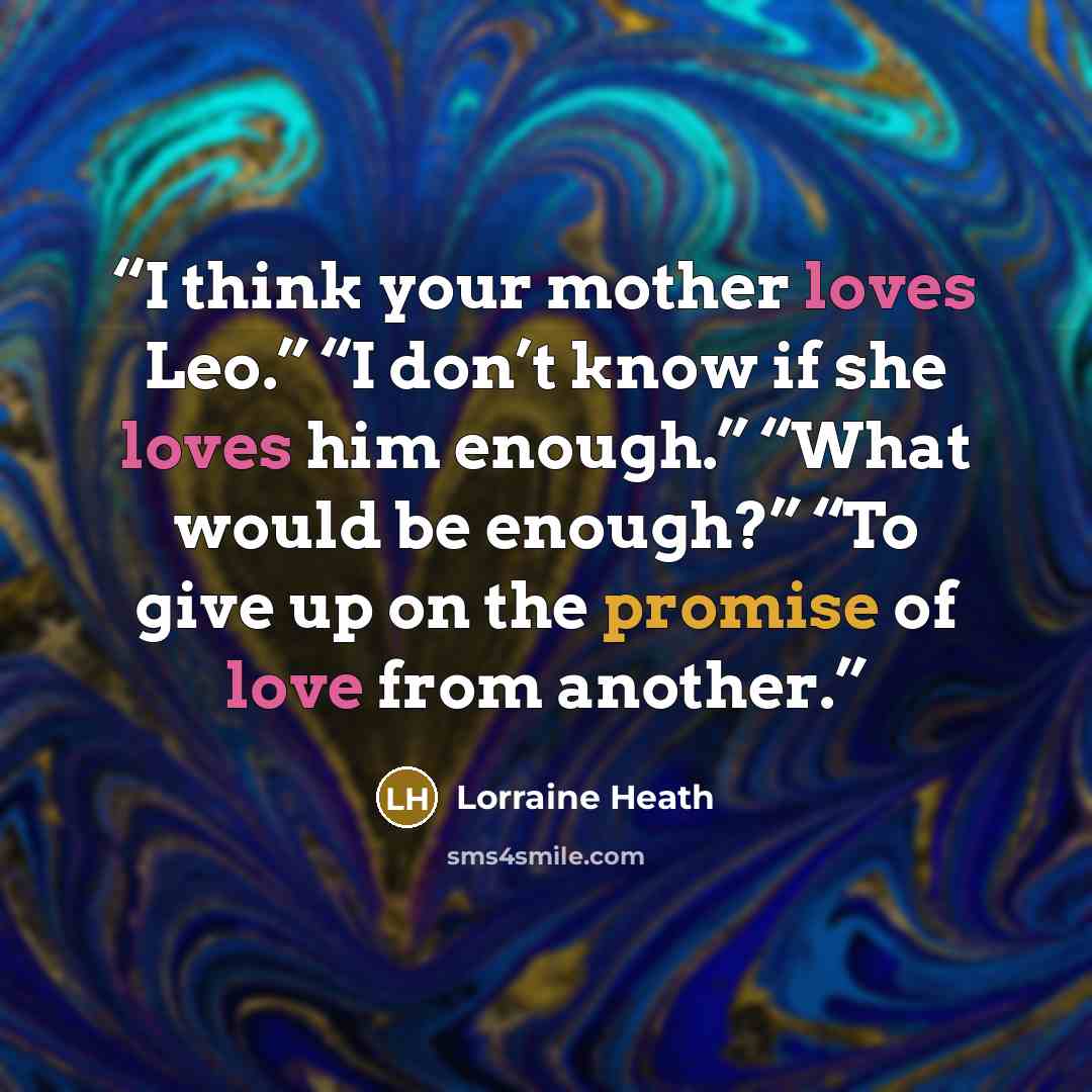 “I think your mother loves Leo.” “I don’t know if she loves him enough.” “What would be enough?” “To give up on the promise of love from another.” quote by Lorraine Heath
