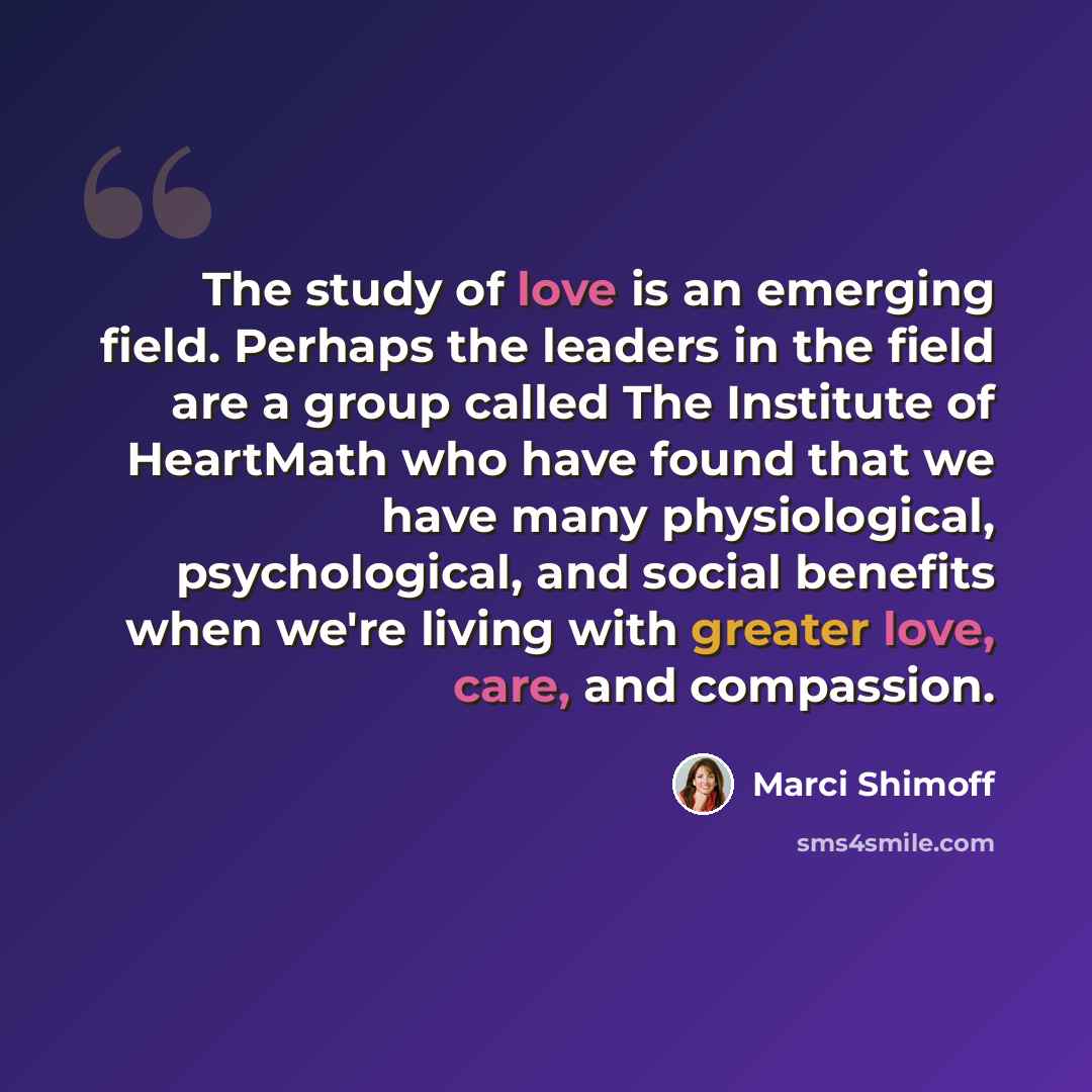 “The study of love is an emerging field. Perhaps the leaders in the field are a group called The Institute of HeartMath who have found that we have many physiological, psychological, and social benefits when we're living with greater love, care, and compassion.” quote by Marci Shimoff