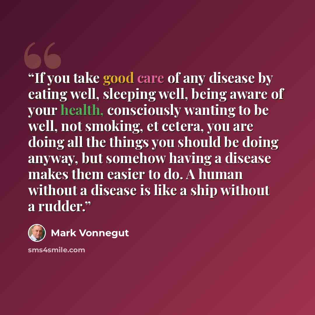 “If you take good care of any disease by eating well, sleeping well, being aware of your health, consciously wanting to be well, not smoking, et cetera, you are doing all the things you should be doing anyway, but somehow having a disease makes them easier to do. A human without a disease is like a…” quote by Mark Vonnegut
