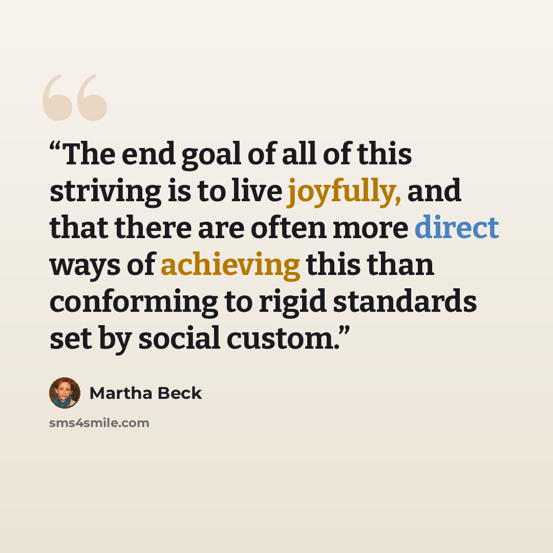 “The end goal of all of this striving is to live joyfully, and that there are often more direct ways of achieving this than conforming to rigid standards set by social custom.” quote by Martha Beck