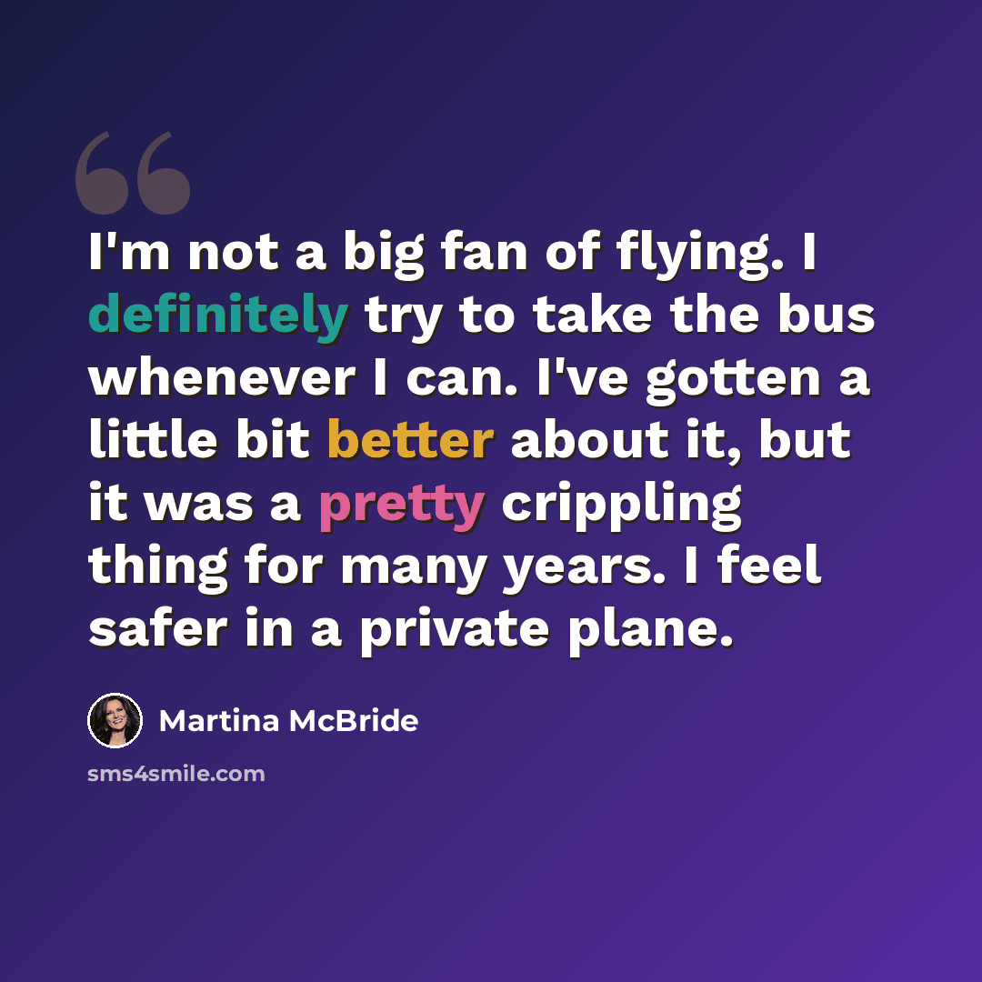 “I'm not a big fan of flying. I definitely try to take the bus whenever I can. I've gotten a little bit better about it, but it was a pretty crippling thing for many years. I feel safer in a private plane.” quote by Martina McBride