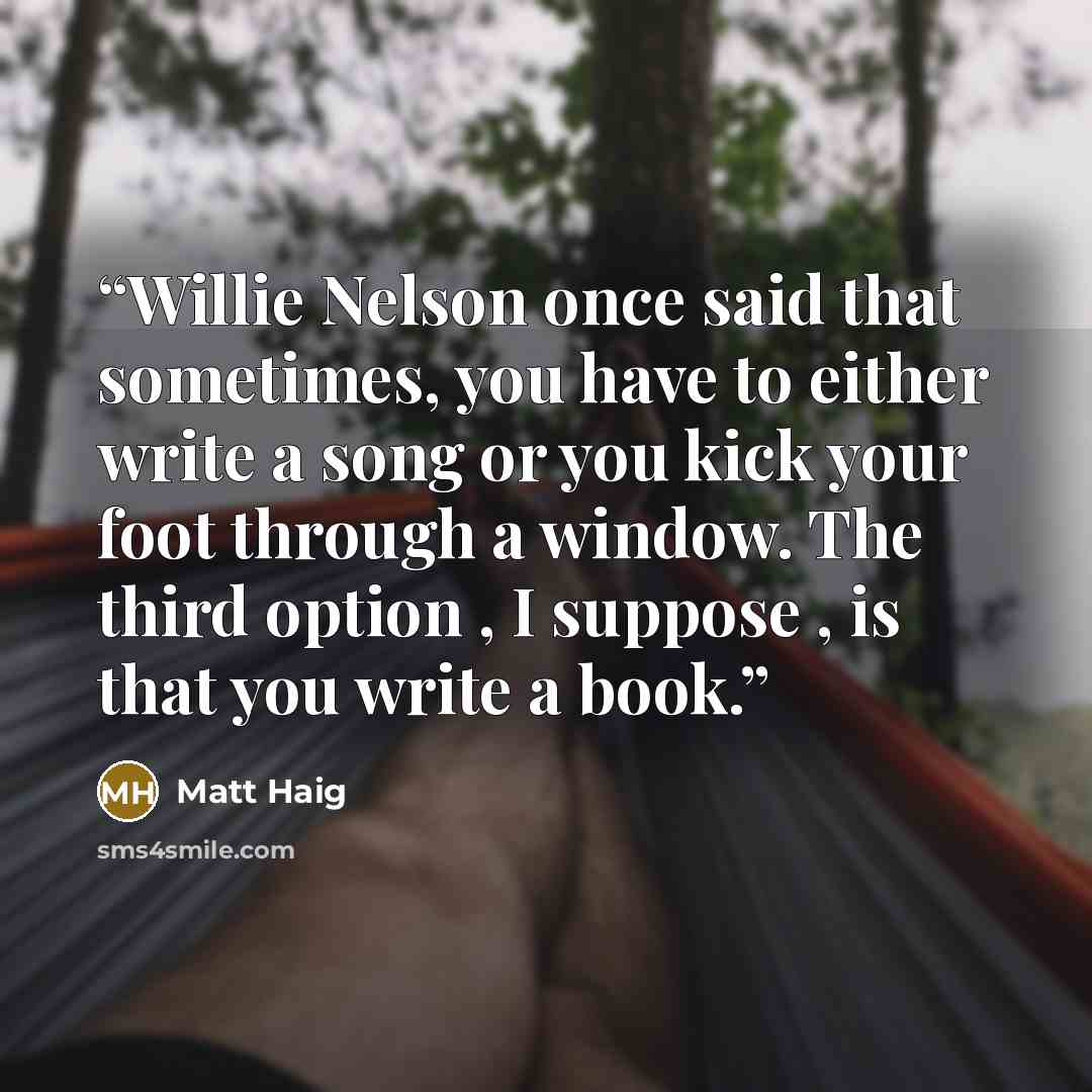 “Willie Nelson once said that sometimes, you have to either write a song or you kick your foot through a window. The third option , I suppose , is that you write a book.” quote by Matt Haig