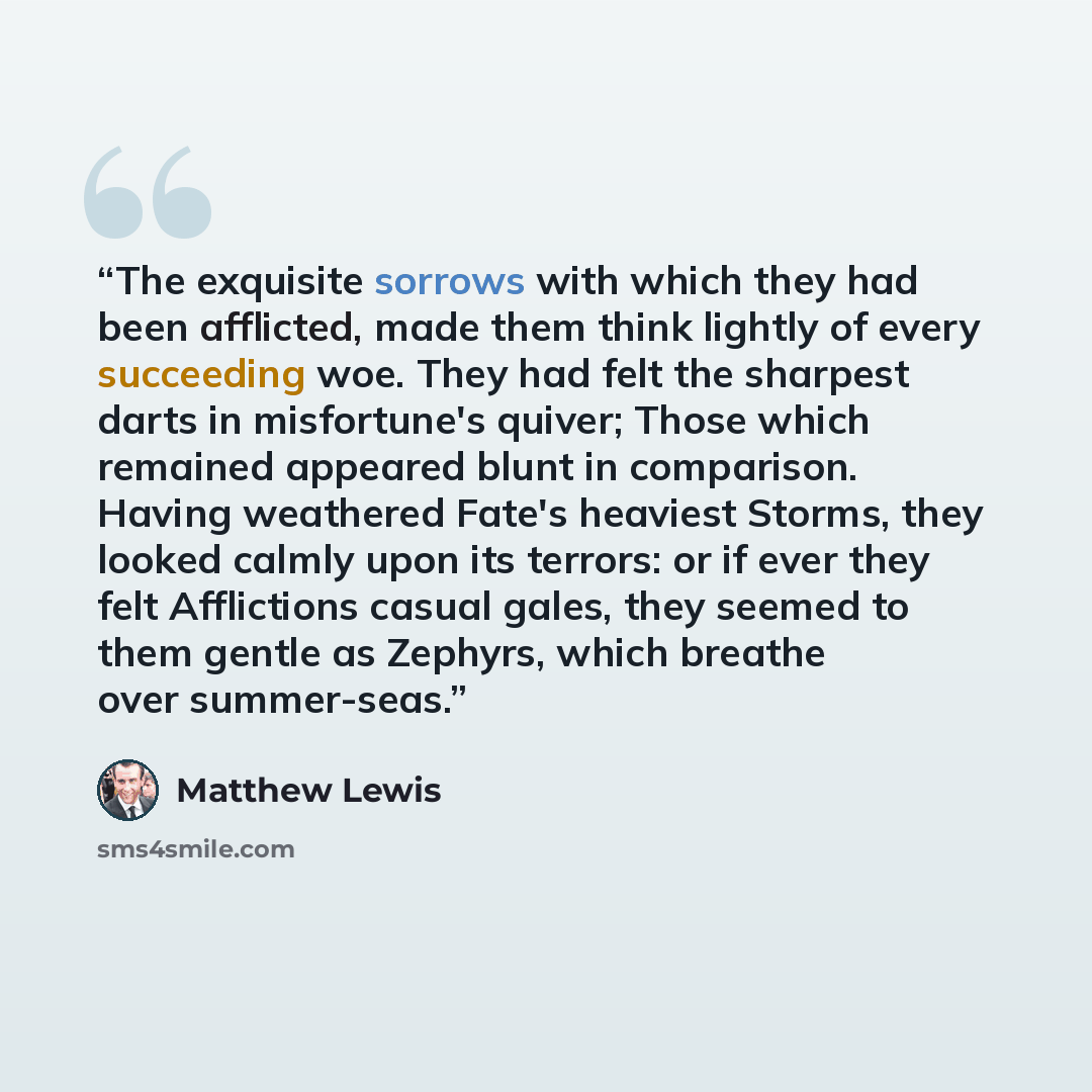 “The exquisite sorrows with which they had been afflicted, made them think lightly of every succeeding woe. They had felt the sharpest darts in misfortune's quiver; Those which remained appeared blunt in comparison. Having weathered Fate's heaviest Storms, they looked calmly upon its terrors: or if…” quote by Matthew Lewis