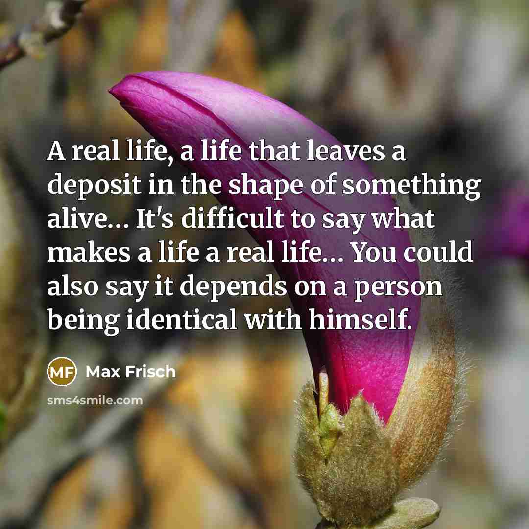 “A real life, a life that leaves a deposit in the shape of something alive… It's difficult to say what makes a life a real life… You could also say it depends on a person being identical with himself.” quote by Max Frisch
