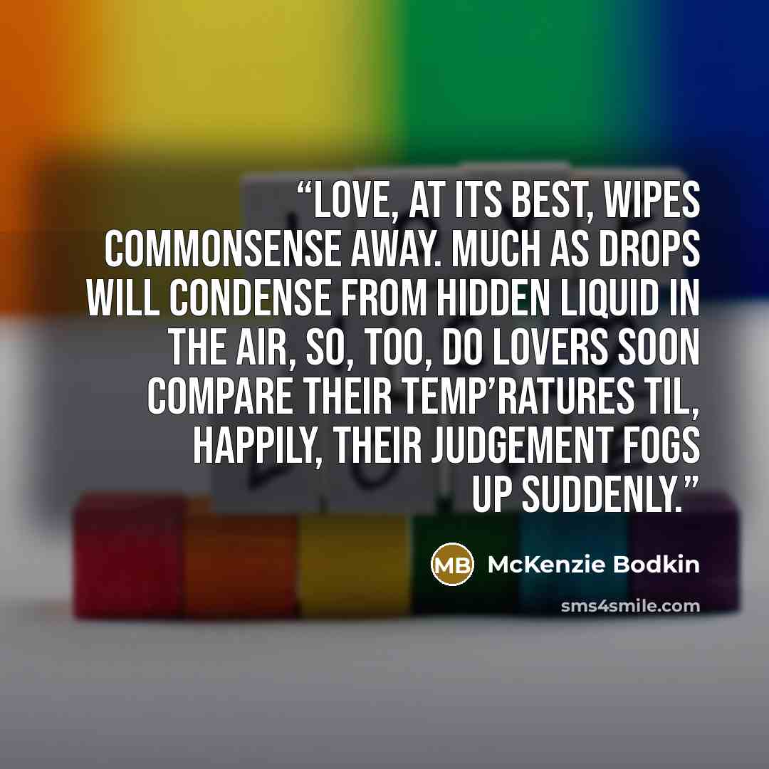 “Love, at its best, wipes commonsense Away. Much as drops will condense From hidden liquid in the air, So, too, do lovers soon compare Their temp’ratures til, happily, Their judgement fogs up suddenly.” quote by McKenzie Bodkin