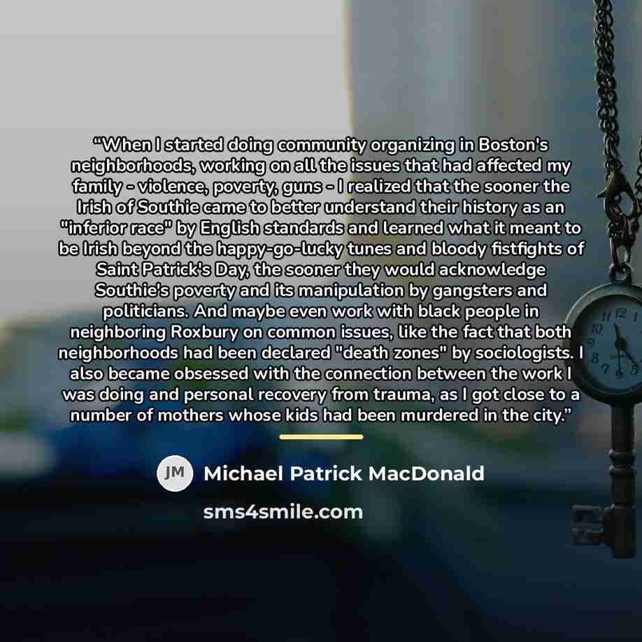 “When I started doing community organizing in Boston's neighborhoods, working on all the issues that had affected my family - violence, poverty, guns - I realized that the sooner the Irish of Southie came to better understand their history as an "inferior race" by English standards and learned what…” quote by Michael Patrick MacDonald