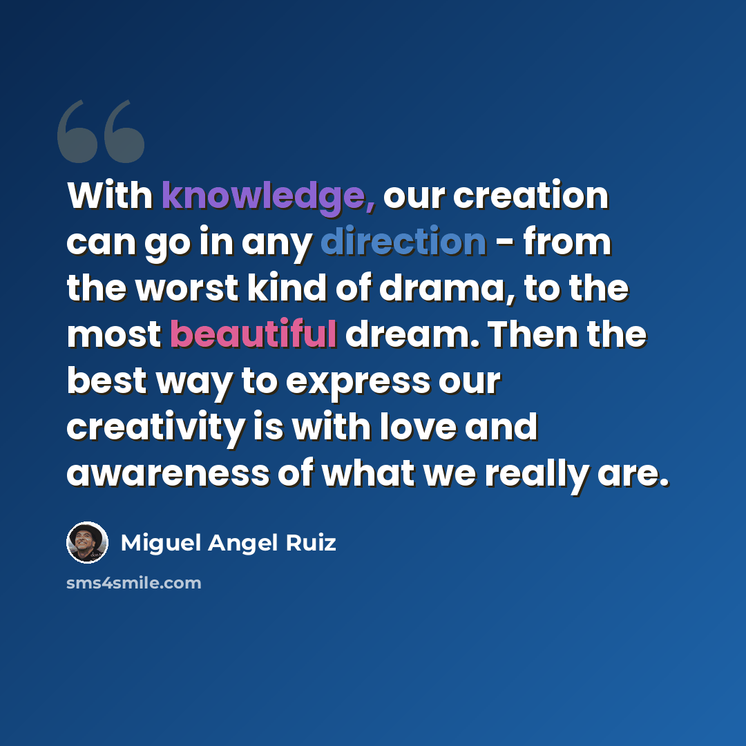 “With knowledge, our creation can go in any direction - from the worst kind of drama, to the most beautiful dream. Then the best way to express our creativity is with love and awareness of what we really are.” quote by Miguel Angel Ruiz