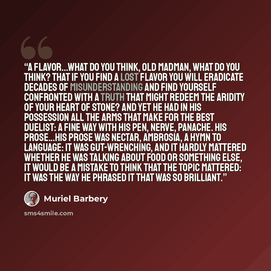 “A flavor...what do you think, old madman, what do you think? That if you find a lost flavor you will eradicate decades of misunderstanding and find yourself confronted with a truth that might redeem the aridity of your heart of stone? And yet he had in his possession all the arms that make for the…” quote by Muriel Barbery