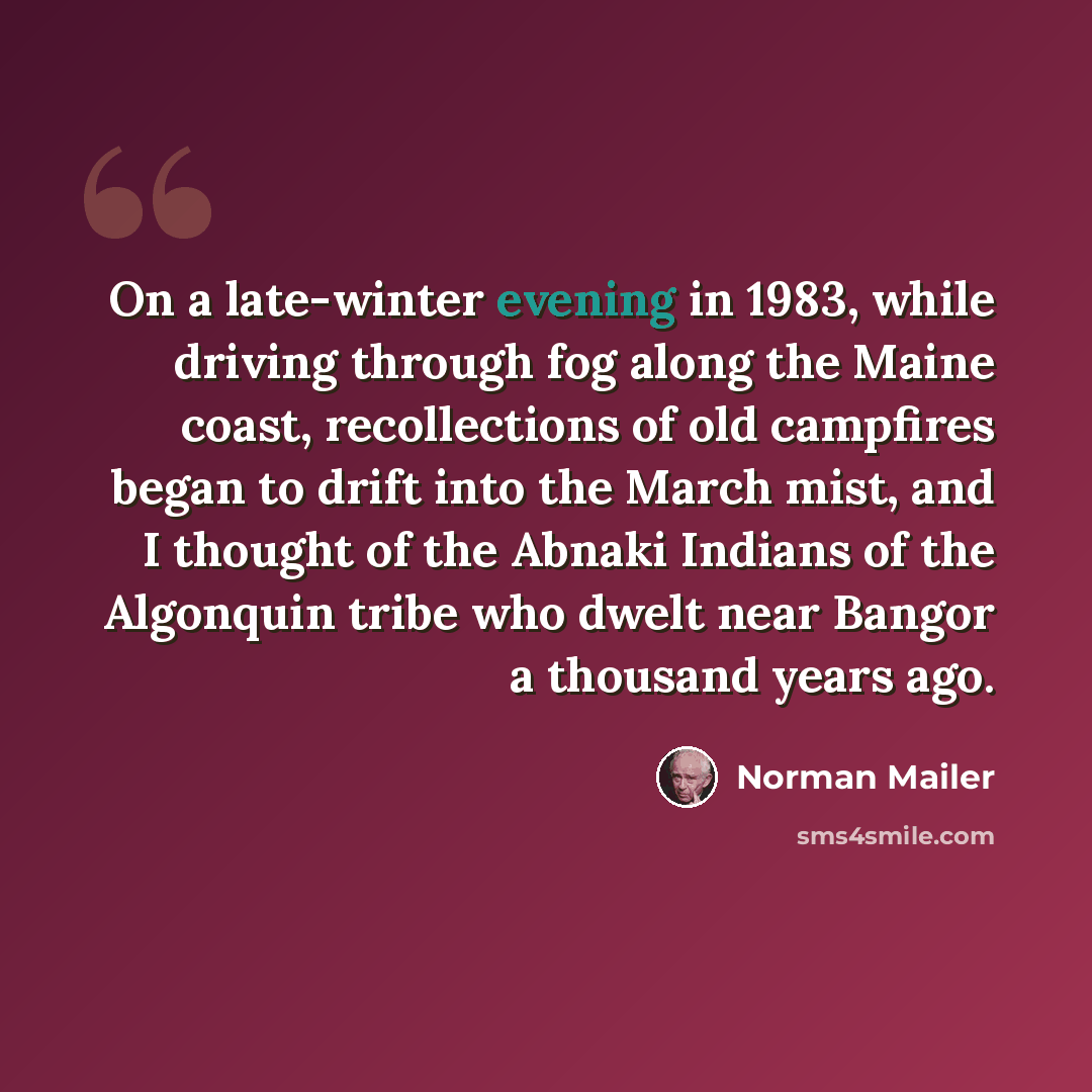 “On a late-winter evening in 1983, while driving through fog along the Maine coast, recollections of old campfires began to drift into the March mist, and I thought of the Abnaki Indians of the Algonquin tribe who dwelt near Bangor a thousand years ago.” quote by Norman Mailer