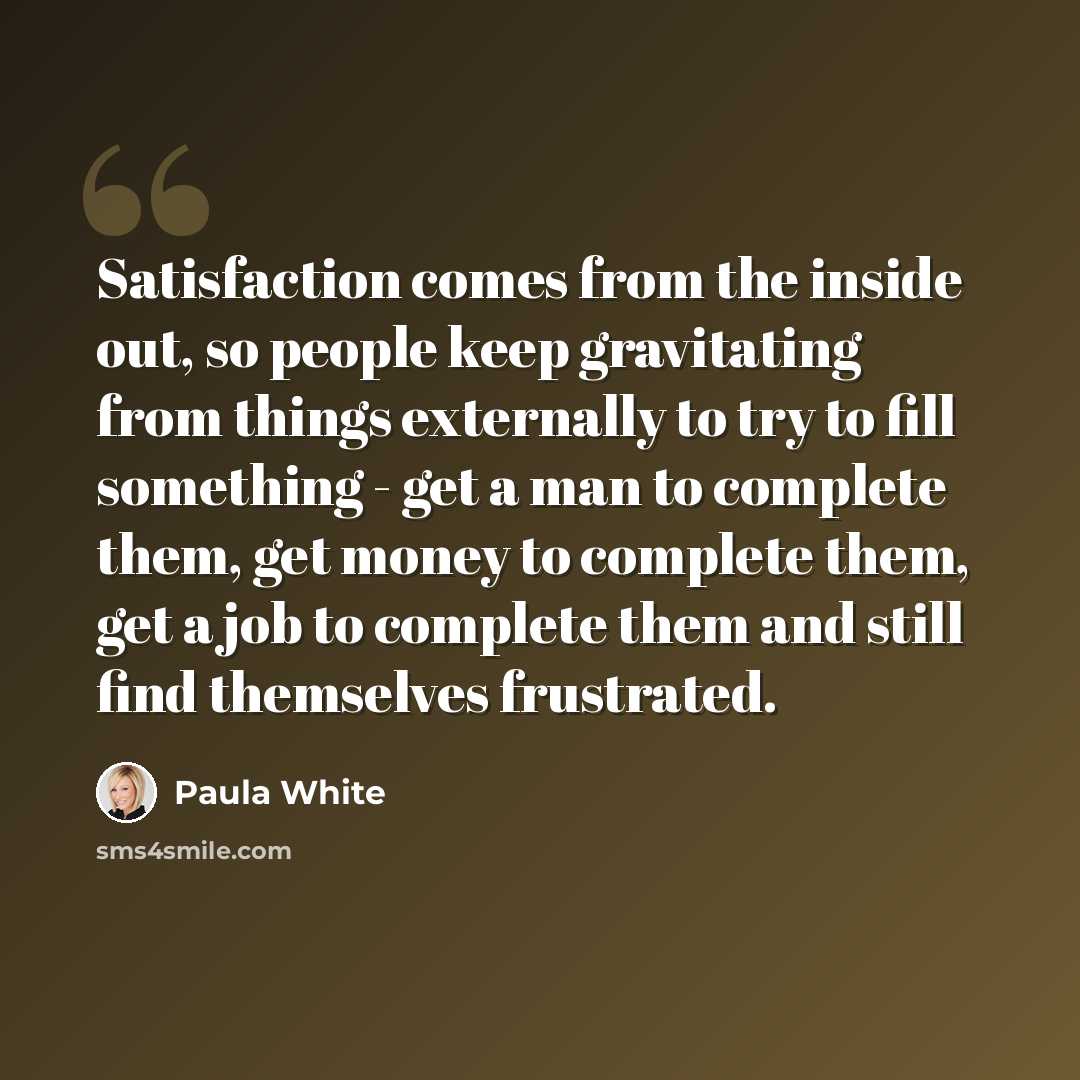“Satisfaction comes from the inside out, so people keep gravitating from things externally to try to fill something - get a man to complete them, get money to complete them, get a job to complete them and still find themselves frustrated.” quote by Paula White
