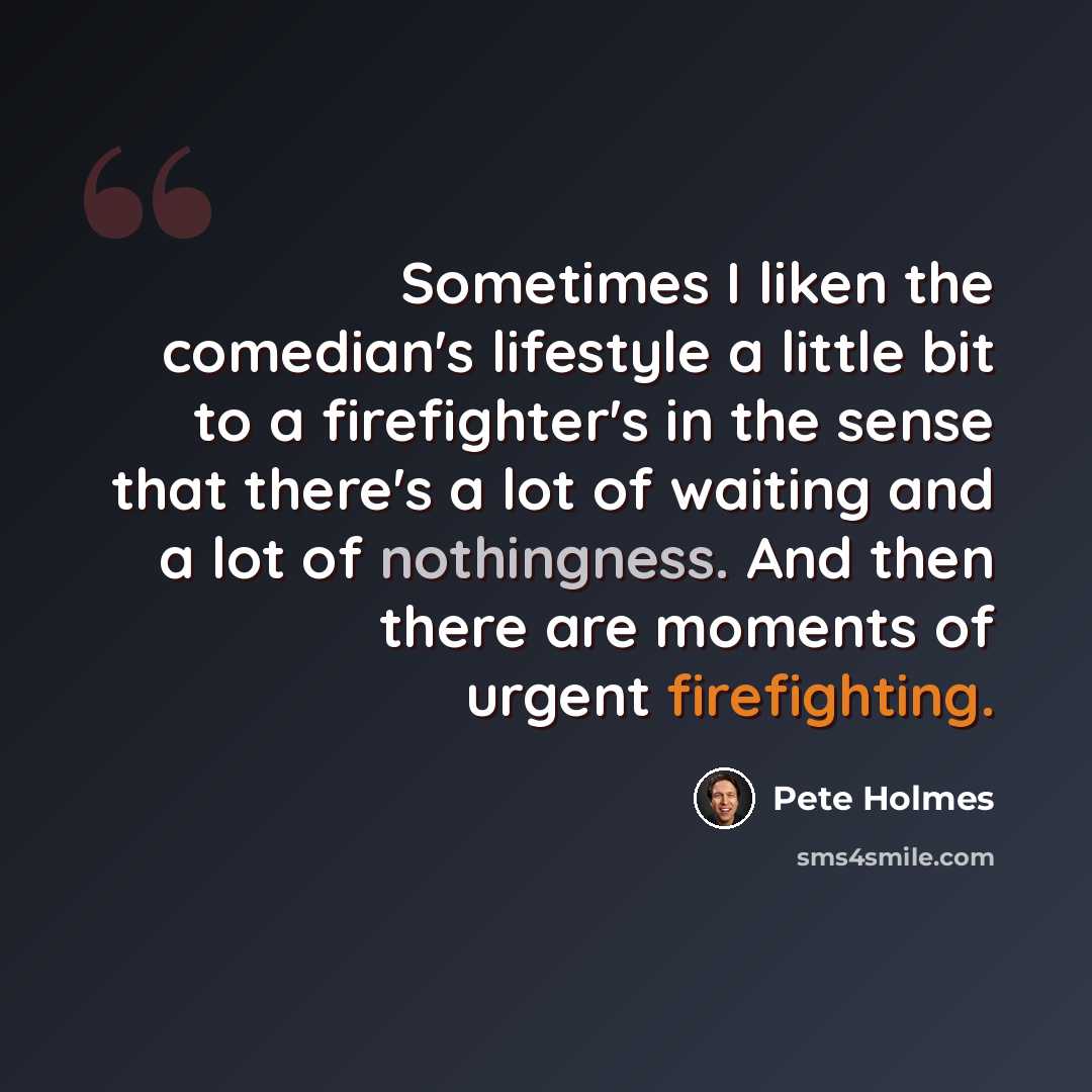 “Sometimes I liken the comedian's lifestyle a little bit to a firefighter's in the sense that there's a lot of waiting and a lot of nothingness. And then there are moments of urgent firefighting.” quote by Pete Holmes