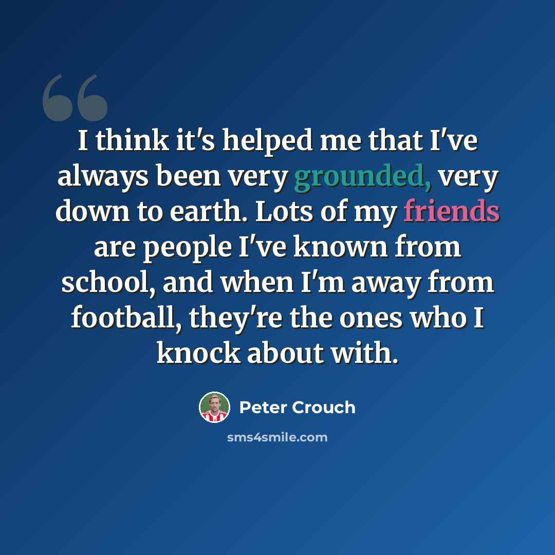 “I think it's helped me that I've always been very grounded, very down to earth. Lots of my friends are people I've known from school, and when I'm away from football, they're the ones who I knock about with.” quote by Peter Crouch