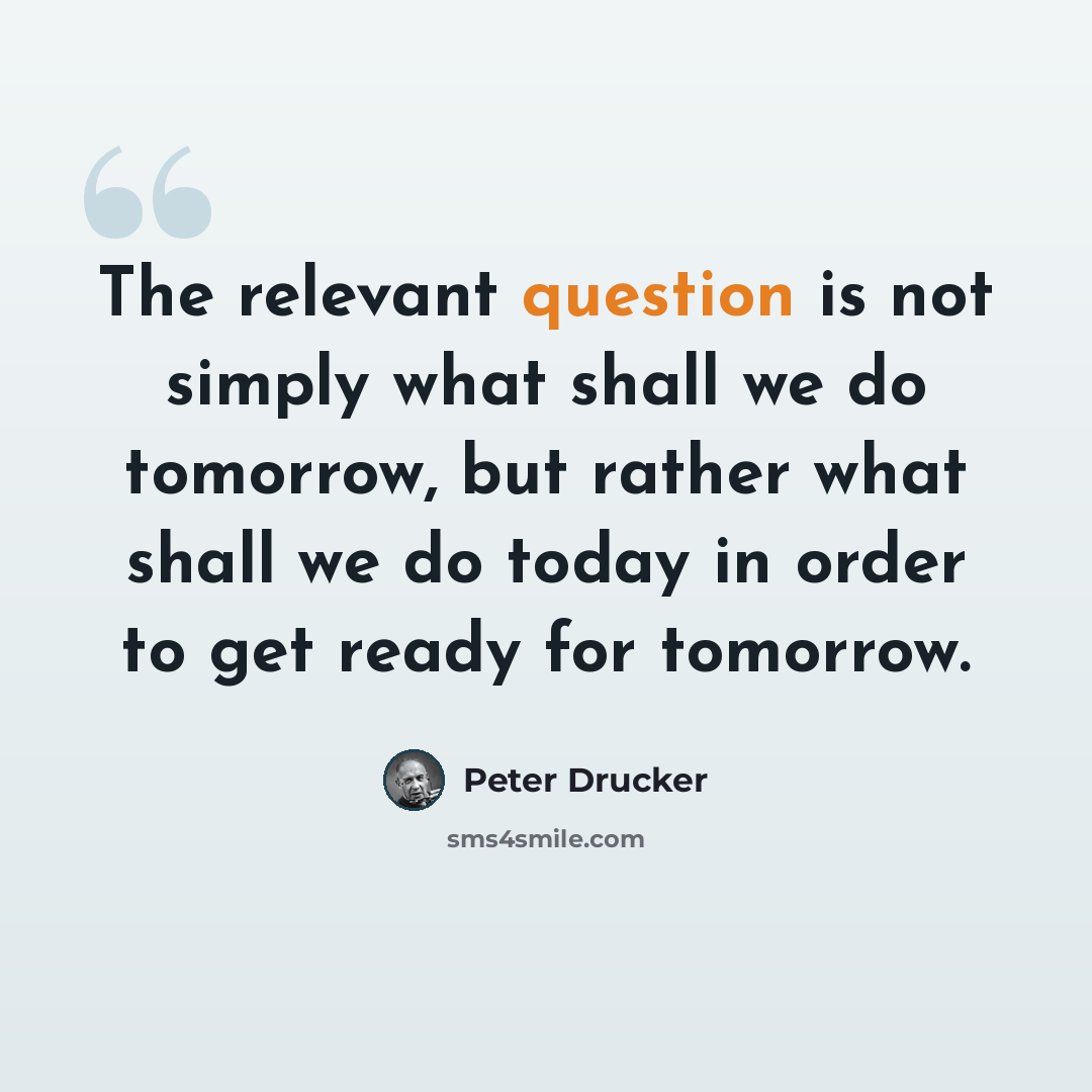 “The relevant question is not simply what shall we do tomorrow, but rather what shall we do today in order to get ready for tomorrow.” quote by Peter Drucker