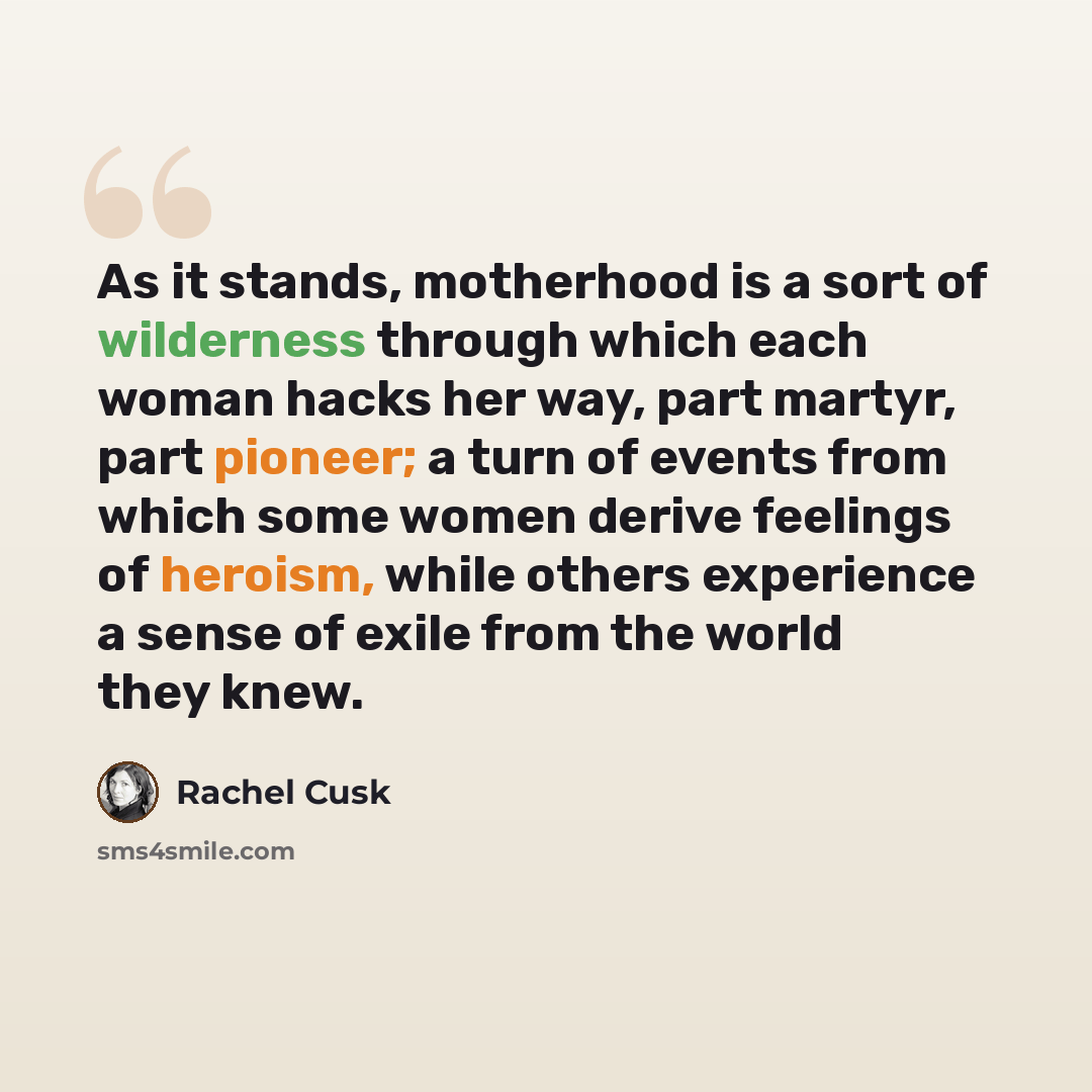 “As it stands, motherhood is a sort of wilderness through which each woman hacks her way, part martyr, part pioneer; a turn of events from which some women derive feelings of heroism, while others experience a sense of exile from the world they knew.” quote by Rachel Cusk