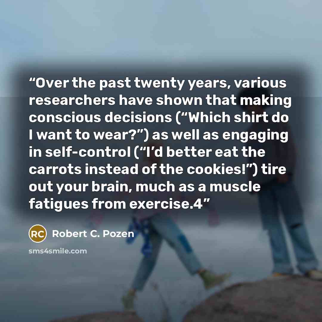 “Over the past twenty years, various researchers have shown that making conscious decisions (“Which shirt do I want to wear?”) as well as engaging in self-control (“I’d better eat the carrots instead of the cookies!”) tire out your brain, much as a muscle fatigues from exercise.4” quote by Robert C. Pozen