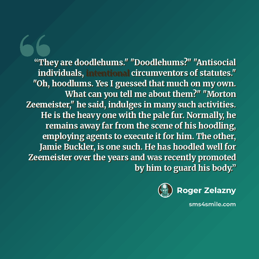 “They are doodlehums." "Doodlehums?" "Antisocial individuals, intentional circumventors of statutes." "Oh, hoodlums. Yes I guessed that much on my own. What can you tell me about them?" "Morton Zeemeister," he said, indulges in many such activities. He is the heavy one with the pale fur. Normally…” quote by Roger Zelazny