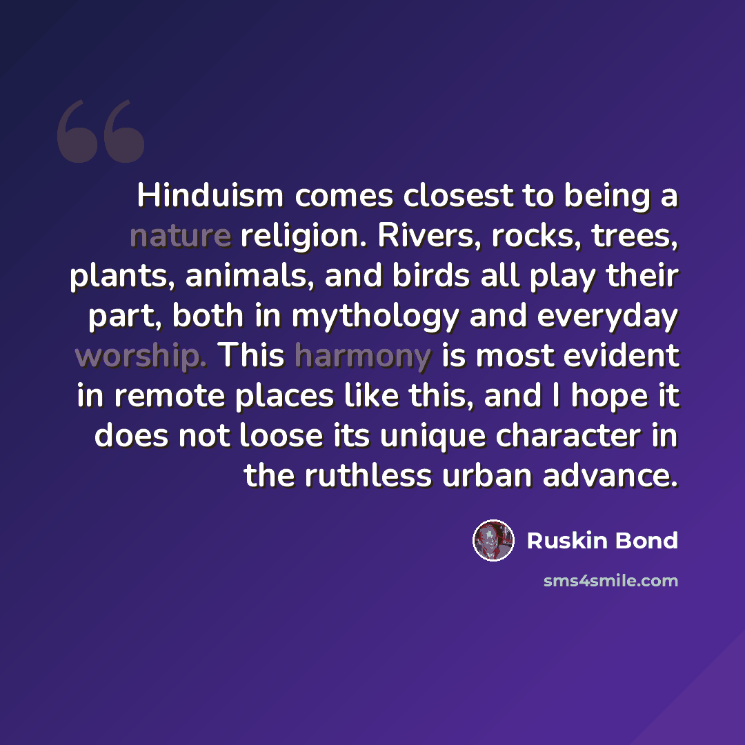 “Hinduism comes closest to being a nature religion. Rivers, rocks, trees, plants, animals, and birds all play their part, both in mythology and everyday worship. This harmony is most evident in remote places like this, and I hope it does not loose its unique character in the ruthless urban advance.” quote by Ruskin Bond