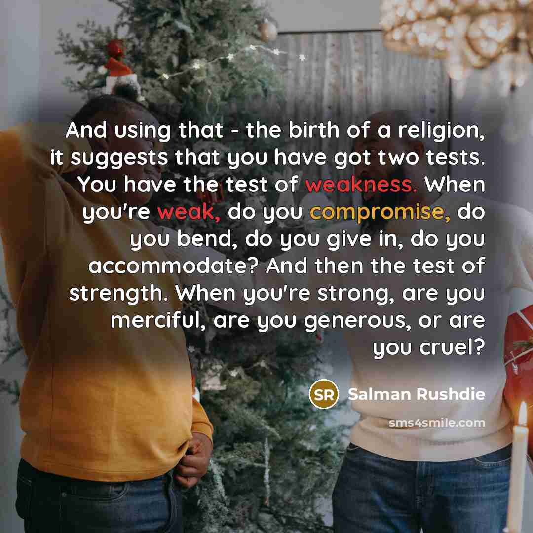 “And using that - the birth of a religion, it suggests that you have got two tests. You have the test of weakness. When you're weak, do you compromise, do you bend, do you give in, do you accommodate? And then the test of strength. When you're strong, are you merciful, are you generous, or are you…” quote by Salman Rushdie