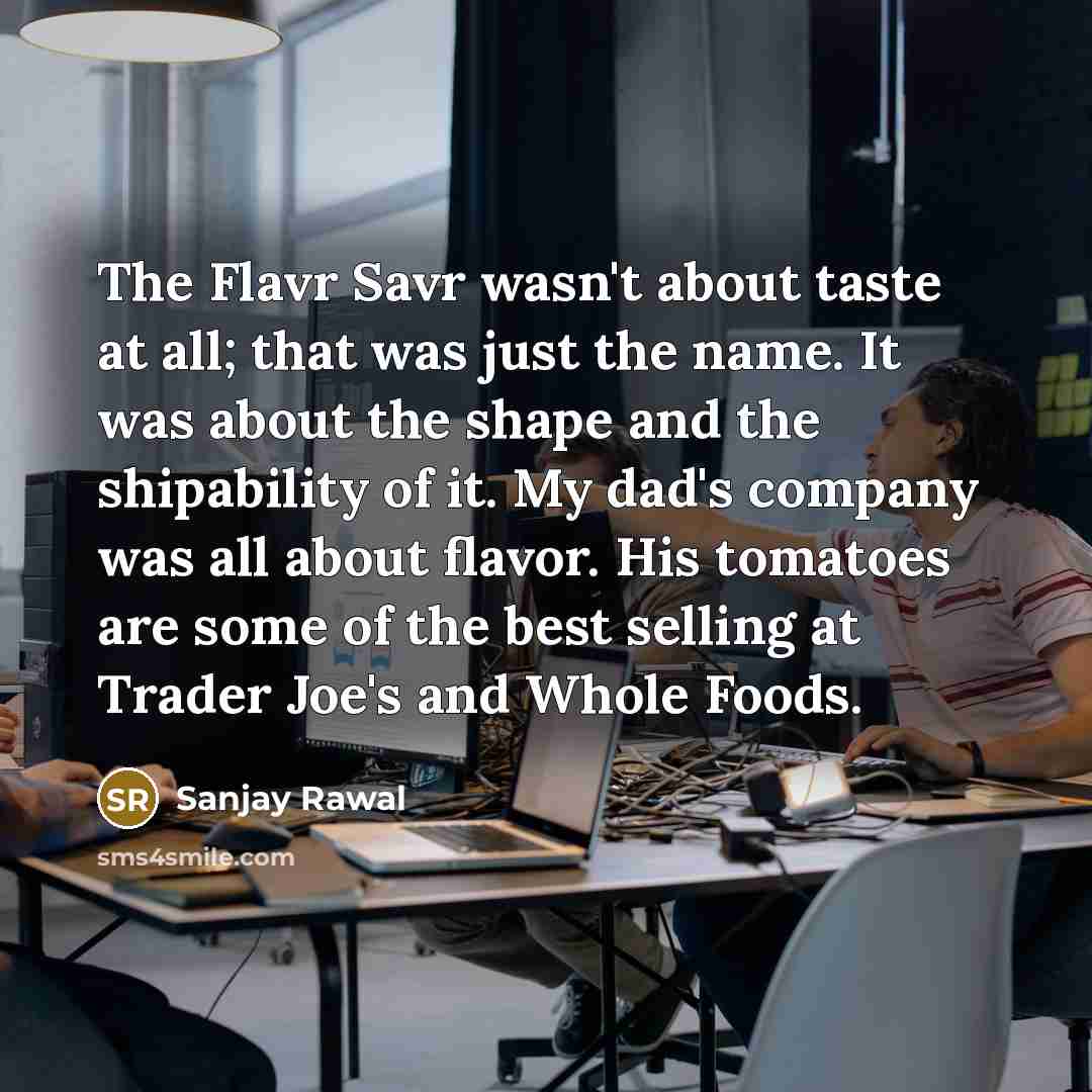 “The Flavr Savr wasn't about taste at all; that was just the name. It was about the shape and the shipability of it. My dad's company was all about flavor. His tomatoes are some of the best selling at Trader Joe's and Whole Foods.” quote by Sanjay Rawal