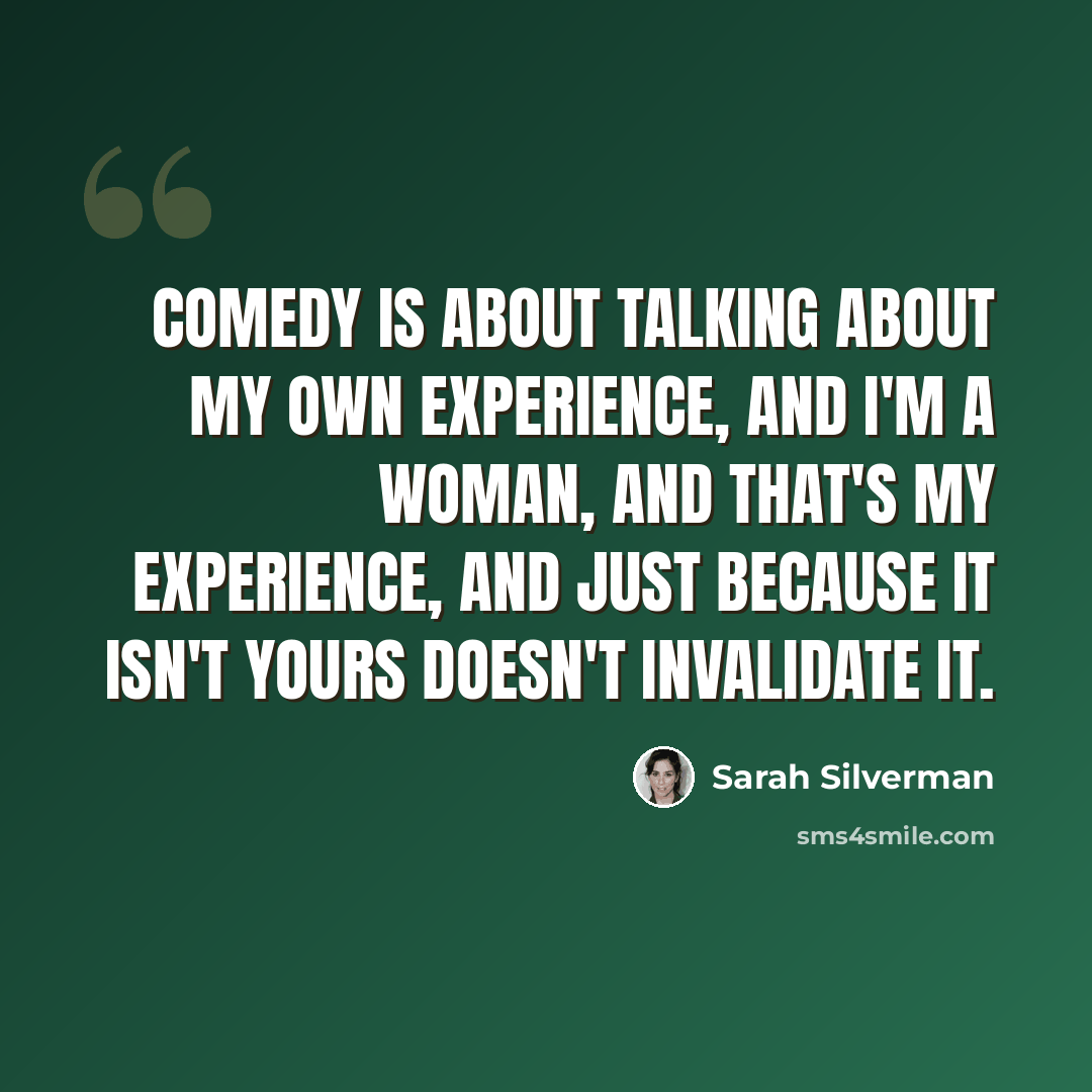 “Comedy is about talking about my own experience, and I'm a woman, and that's my experience, and just because it isn't yours doesn't invalidate it.” quote by Sarah Silverman