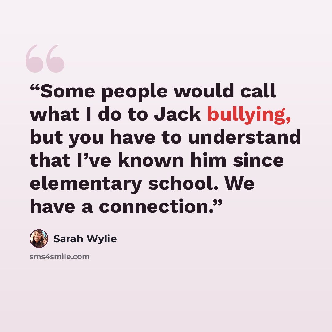“Some people would call what I do to Jack bullying, but you have to understand that I’ve known him since elementary school. We have a connection.” quote by Sarah Wylie