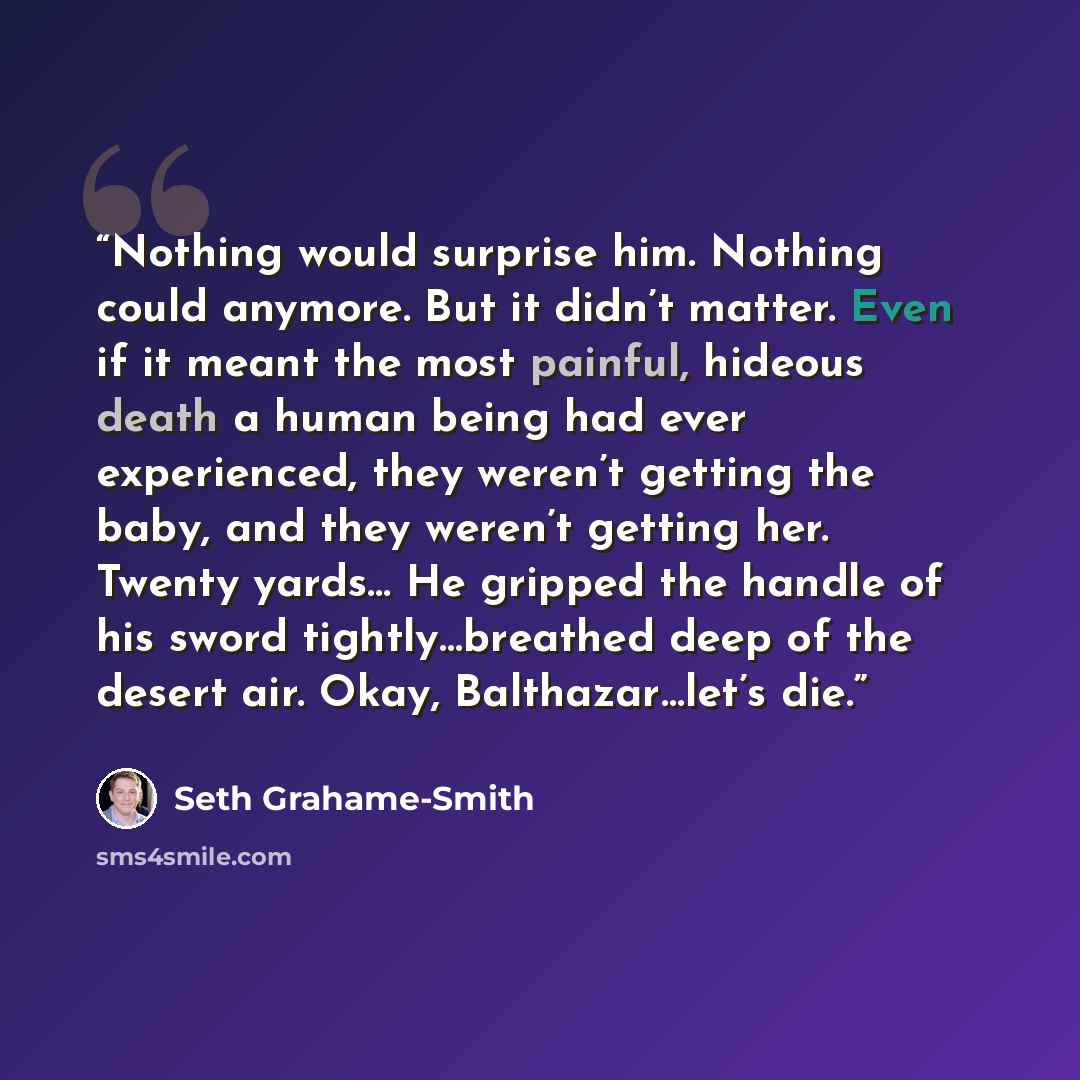 “Nothing would surprise him. Nothing could anymore. But it didn’t matter. Even if it meant the most painful, hideous death a human being had ever experienced, they weren’t getting the baby, and they weren’t getting her. Twenty yards… He gripped the handle of his sword tightly…​breathed deep of the…” quote by Seth Grahame-Smith