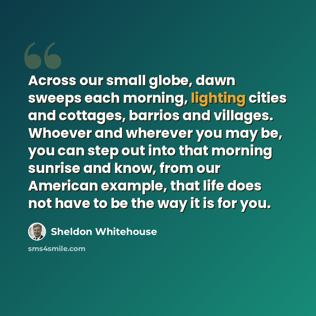 “Across our small globe, dawn sweeps each morning, lighting cities and cottages, barrios and villages. Whoever and wherever you may be, you can step out into that morning sunrise and know, from our American example, that life does not have to be the way it is for you.” quote by Sheldon Whitehouse