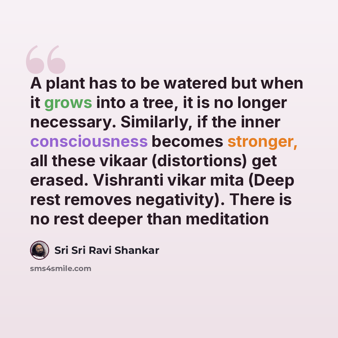 “A plant has to be watered but when it grows into a tree, it is no longer necessary. Similarly, if the inner consciousness becomes stronger, all these vikaar (distortions) get erased. Vishranti vikar mita (Deep rest removes negativity). There is no rest deeper than meditation” quote by Sri Sri Ravi Shankar