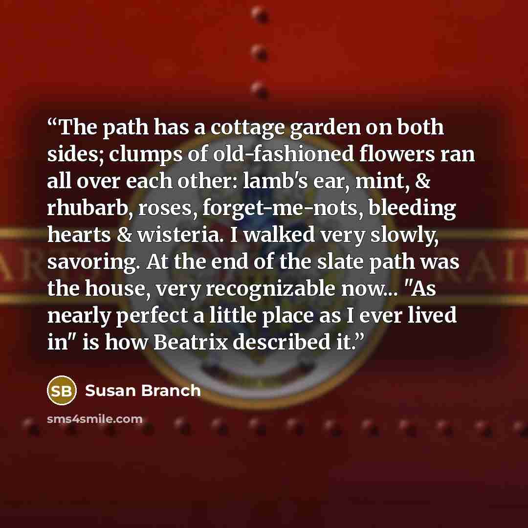 “The path has a cottage garden on both sides; clumps of old-fashioned flowers ran all over each other: lamb's ear, mint, & rhubarb, roses, forget-me-nots, bleeding hearts & wisteria. I walked very slowly, savoring. At the end of the slate path was the house, very recognizable now... "As nearly…” quote by Susan Branch
