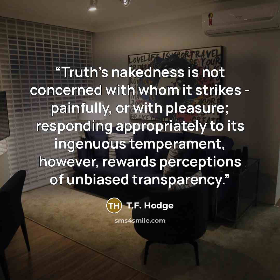 “Truth’s nakedness is not concerned with whom it strikes - painfully, or with pleasure; responding appropriately to its ingenuous temperament, however, rewards perceptions of unbiased transparency.” quote by T.F. Hodge