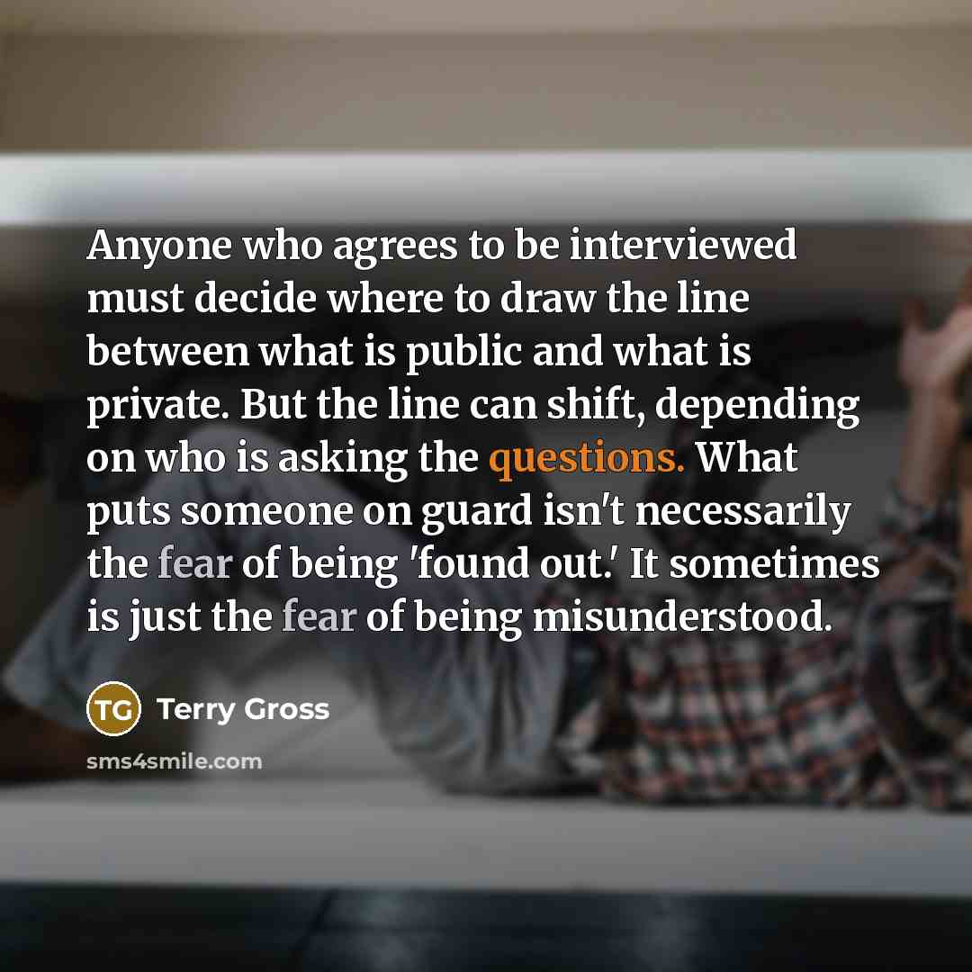 “Anyone who agrees to be interviewed must decide where to draw the line between what is public and what is private. But the line can shift, depending on who is asking the questions. What puts someone on guard isn't necessarily the fear of being 'found out.' It sometimes is just the fear of being…” quote by Terry Gross
