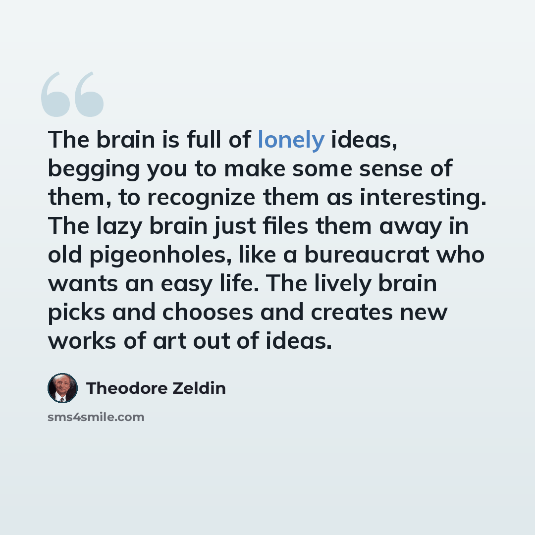 “The brain is full of lonely ideas, begging you to make some sense of them, to recognize them as interesting. The lazy brain just files them away in old pigeonholes, like a bureaucrat who wants an easy life. The lively brain picks and chooses and creates new works of art out of ideas.” quote by Theodore Zeldin