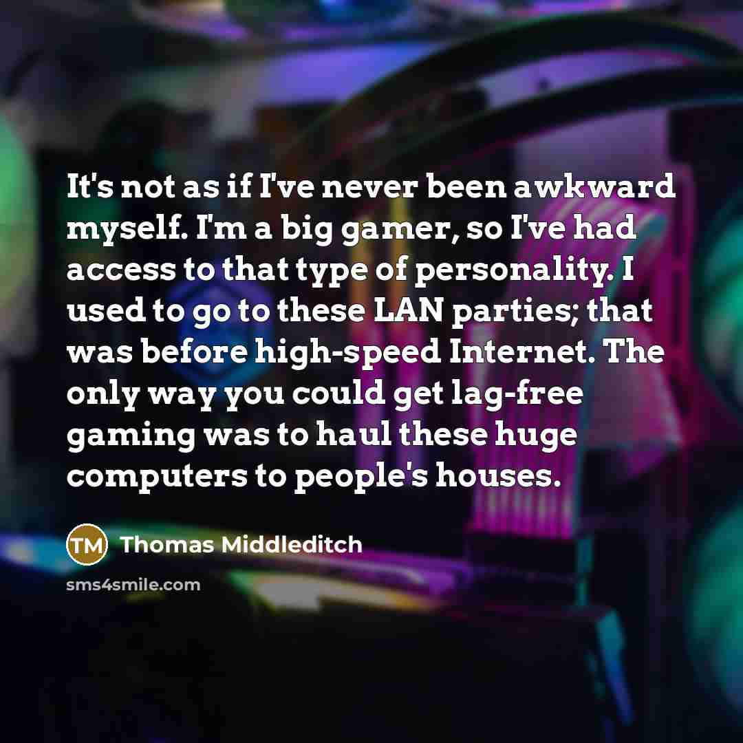 “It's not as if I've never been awkward myself. I'm a big gamer, so I've had access to that type of personality. I used to go to these LAN parties; that was before high-speed Internet. The only way you could get lag-free gaming was to haul these huge computers to people's houses.” quote by Thomas Middleditch